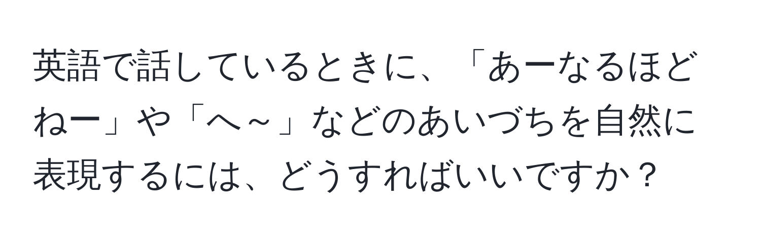 英語で話しているときに、「あーなるほどねー」や「へ～」などのあいづちを自然に表現するには、どうすればいいですか？