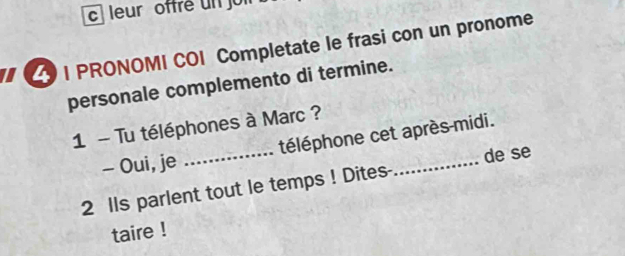 leur offré un jui 
I PRONOMI COI Completate le frasi con un pronome 
personale complemento di termine. 
1 - Tu téléphones à Marc ? 
- Oui, je _téléphone cet après-midi. 
de se 
2 lls parlent tout le temps ! Dites- 
taire !