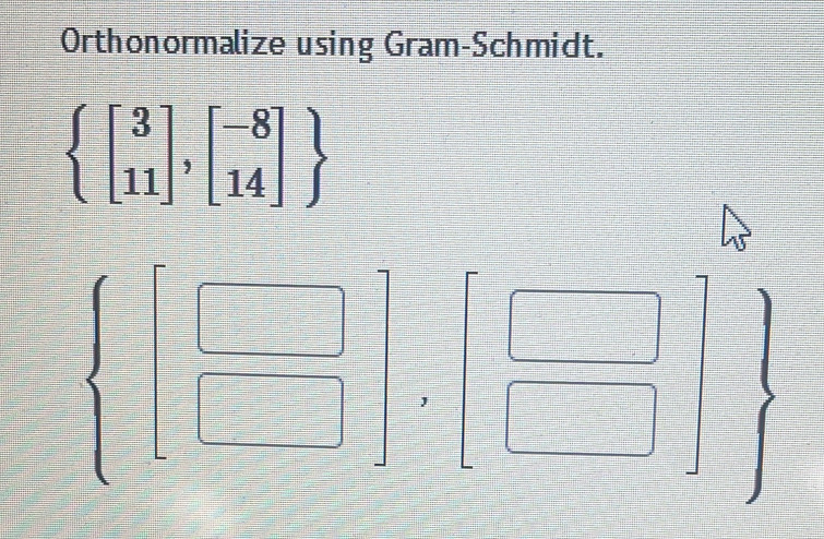 Orthonormalize using Gram-Schmidt.
beginarrayl beginbmatrix 3 11endbmatrix ,beginbmatrix -8 14endbmatrix  endarray.
 beginbmatrix □  □ endbmatrix ,beginbmatrix □  □ endbmatrix , beginarrayr □  □ endarray