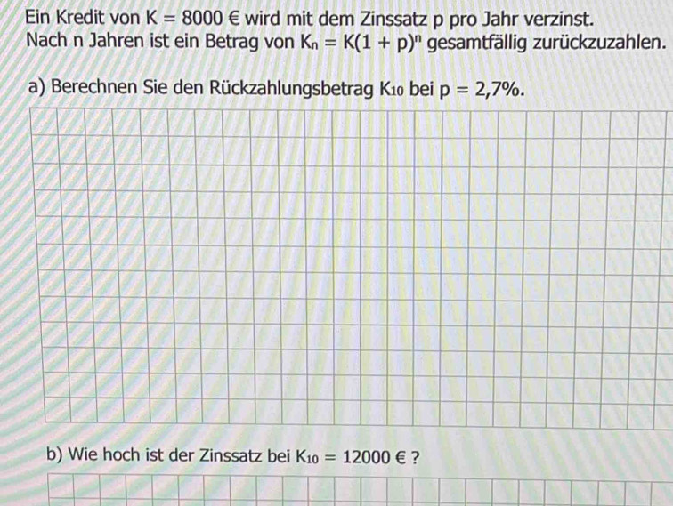 Ein Kredit von K=8000∈ wird mit dem Zinssatz p pro Jahr verzinst. 
Nach n Jahren ist ein Betrag von K_n=K(1+p)^n gesamtfällig zurückzuzahlen. 
a) Berechnen Sie den Rückzahlungsbetrag Kı₀ bei p=2,7%. 
b) Wie hoch ist der Zinssatz bei K_10=12000∈ ?