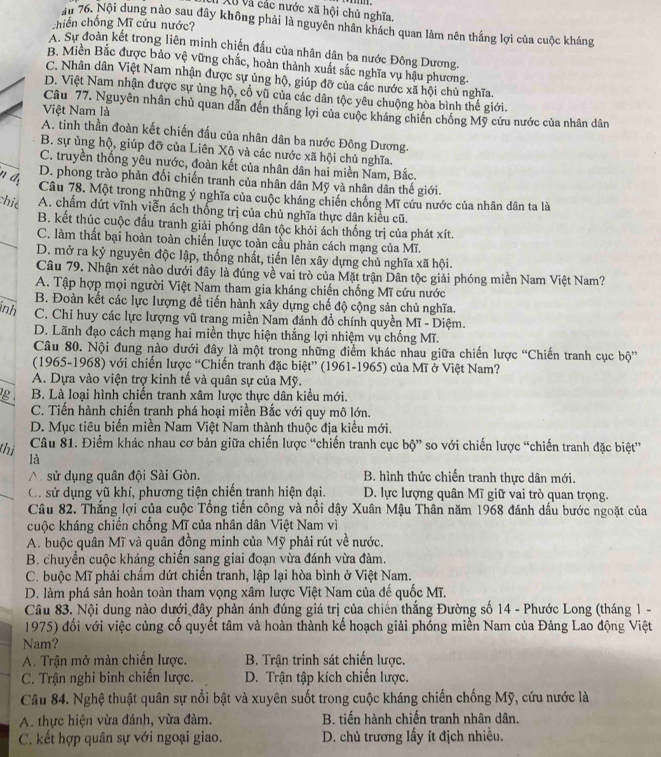 Xã và các nước xã hội chủ nghĩa.
chiến chống Mĩ cứu nước?
ău 76. Nội dung nào sau đây không phải là nguyên nhân khách quan làm nên thắng lợi của cuộc kháng
A. Sự đoàn kết trong liên minh chiến đấu của nhân dân ba nước Đông Dương.
B. Miền Bắc được bảo vệ vững chắc, hoàn thành xuất sắc nghĩa vụ hậu phương.
C. Nhân dân Việt Nam nhận được sự ủng hộ, giúp đỡ của các nước xã hội chủ nghĩa.
D. Việt Nam nhận được sự ủng hộ, cổ vũ của các dân tộc yêu chuộng hòa bình thế giới.
Câu 77. Nguyên nhân chủ quan dẫn đến thắng lợi của cuộc kháng chiến chống Mỹ cứu nước của nhân dân
Việt Nam là
A. tinh thần đoàn kết chiến đấu của nhân dân ba nước Đông Dương.
B. sự ủng hộ, giúp đỡ của Liên Xô và các nước xã hội chủ nghĩa.
C. truyền thống yêu nước, đoàn kết của nhân dân hai miền Nam, Bắc.
n dy
D. phong trào phản đối chiến tranh của nhân dân Mỹ và nhân dân thế giới.
Câu 78. Một trong những ý nghĩa của cuộc kháng chiến chống Mĩ cứu nước của nhân dân ta là
chié A. chấm dứt vĩnh viễn ách thống trị của chủ nghĩa thực dân kiểu cũ.
B. kết thúc cuộc đấu tranh giải phóng dân tộc khỏi ách thống trị của phát xít.
C. làm thất bại hoàn toàn chiến lược toàn cầu phản cách mạng của Mĩ.
D. mở ra kỷ nguyên độc lập, thống nhất, tiến lên xây dựng chủ nghĩa xã hội.
Câu 79. Nhận xét nào dưới đây là đúng về vai trò của Mặt trận Dân tộc giải phóng miền Nam Việt Nam?
A. Tập hợp mọi người Việt Nam tham gia kháng chiến chống Mĩ cứu nước
B. Đoàn kết các lực lượng để tiến hành xây dựng chế độ cộng sản chủ nghĩa.
inh C. Chỉ huy các lực lượng vũ trang miền Nam đánh đồ chính quyền Mĩ - Diệm.
D. Lãnh đạo cách mạng hai miền thực hiện thắng lợi nhiệm vụ chống Mĩ.
Câu 80. Nội đung nào dưới đây là một trong những điểm khác nhau giữa chiến lược “Chiến tranh cục bộ”
(1965-1968) với chiến lược “Chiến tranh đặc biệt” (1961-1965) của Mĩ ở Việt Nam?
A. Dựa vào viện trợ kinh tế và quân sự của Mỹ.
g  . B. Là loại hình chiến tranh xâm lược thực dân kiểu mới.
C. Tiển hành chiến tranh phá hoại miền Bắc với quy mô lớn.
D. Mục tiêu biến miền Nam Việt Nam thành thuộc địa kiểu mới.
thị Câu 81. Điểm khác nhau cơ bản giữa chiến lược “chiến tranh cục bộ” so với chiến lược “chiến tranh đặc biệt”
là
sử dụng quân đội Sài Gòn. B. hình thức chiến tranh thực dân mới.
C. sử dụng vũ khí, phương tiện chiến tranh hiện đại. D. lực lượng quân Mĩ giữ vai trò quan trọng.
Câu 82. Thắng lợi của cuộc Tổng tiến công và nổi dậy Xuân Mậu Thân năm 1968 đánh dầu bước ngoặt của
cuộc kháng chiến chống Mĩ của nhân dân Việt Nam vì
A. buộc quân Mĩ và quân đồng minh của Mỹ phải rút về nước.
B. chuyển cuộc kháng chiến sang giai đoạn vừa đánh vừa đàm.
C. buộc Mĩ phải chấm dứt chiến tranh, lập lại hòa bình ở Việt Nam.
D. làm phá sản hoàn toàn tham vọng xâm lược Việt Nam của đế quốc Mĩ.
Câu 83. Nội dung nào dưới đây phản ánh đúng giá trị của chiến thắng Đường số 14 - Phước Long (tháng 1 -
1975) đối với việc củng cố quyết tâm và hoàn thành kế hoạch giải phóng miền Nam của Đảng Lao động Việt
Nam?
A. Trận mở màn chiến lược. B. Trận trinh sát chiến lược.
C. Trận nghi binh chiến lược. D. Trận tập kích chiến lược.
Cầu 84. Nghệ thuật quân sự nổi bật và xuyên suốt trong cuộc kháng chiến chống Mỹ, cứu nước là
A. thực hiện vừa đánh, vừa đàm. B. tiến hành chiến tranh nhân dân.
C. kết hợp quân sự với ngoại giao. D. chủ trương lấy ít địch nhiều.