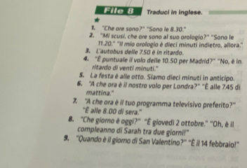 File 8 Traduci in inglese. 
"Che are sono?" "Sono le 8.30." 
2. "Mi scusi, che ore sono al suo orologio?" "Sono le 
11. 20." ''Il mio orologio é dieci minuti indietro, allora.'' 
3. L'autobus delle 750 è in ritardo. 
4. "É puntuale il volo deile 10.50 per Madrid?" "No, è in 
ritardo di venti minuti." 
S. La festa è alle otto. Siamo dieci minuti in anticipo. 
6. 'A che ora è il nostro volo per Londra?'' "È alle 7.45 di 
mattina." 
Z 'A che ora è il tuo programma televisivo preferito?' 
''È alle 8.00 di sera.'' 
8. "Che giorno è oggi?" "È giovedi 2 ottobre." 'Oh, è il 
compleanno di Sarah tra due giorni!" 
9. "Quando è il giorno di San Valentino?' 'È il 14 febbraio!''