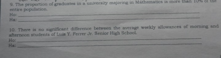 The proportion of graduates in a university majoring in Mathematics is more than 10% of the 
_ 
entire population. 
_ 
Ho: 
Ha: 
10. There is no significant difference between the average weekly allowances of morning and 
afternoon students of Luis Y. Ferrer Jr. Senior High School. 
_ 
Ho: 
_ 
Ha: