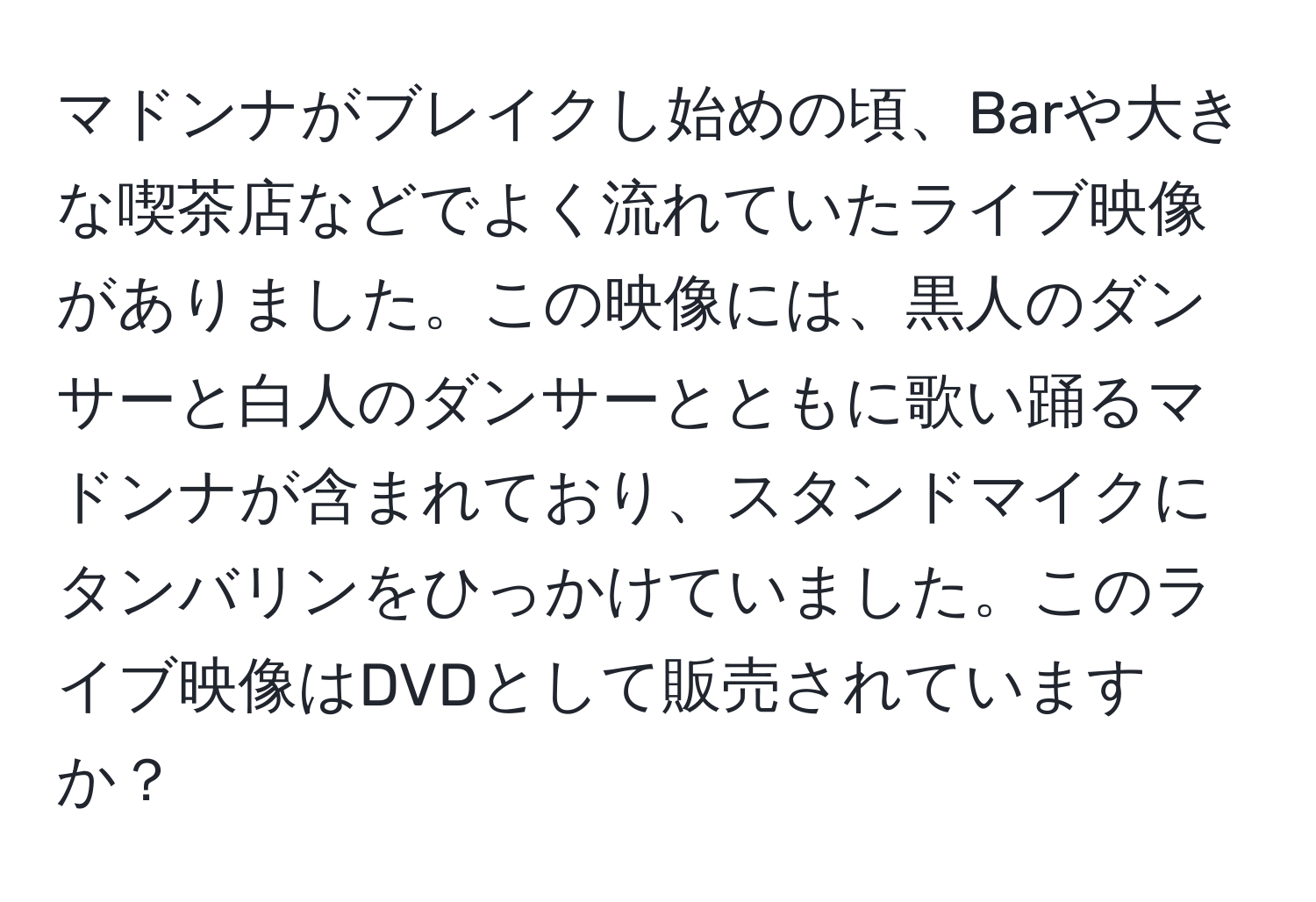 マドンナがブレイクし始めの頃、Barや大きな喫茶店などでよく流れていたライブ映像がありました。この映像には、黒人のダンサーと白人のダンサーとともに歌い踊るマドンナが含まれており、スタンドマイクにタンバリンをひっかけていました。このライブ映像はDVDとして販売されていますか？