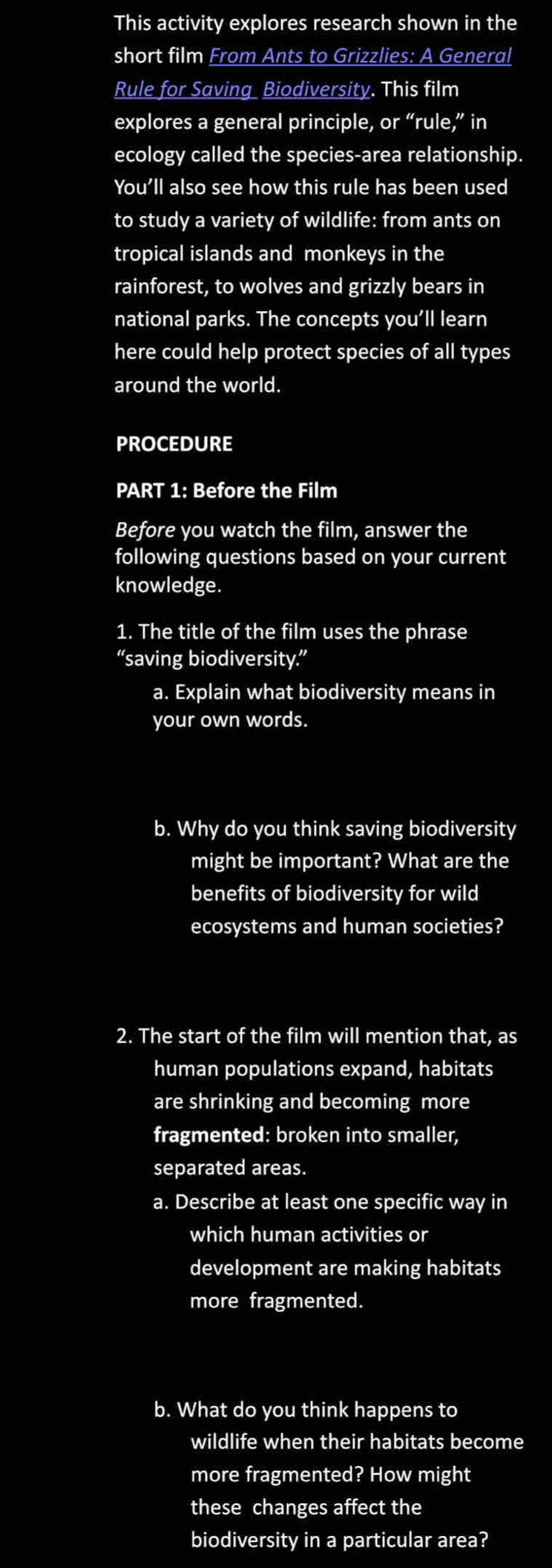 This activity explores research shown in the 
short film From Ants to Grizzlies: A General 
Rule for Saving Biodiversity. This film 
explores a general principle, or' ‘rule,” in 
ecology called the species-area relationship. 
You'll also see how this rule has been used 
to study a variety of wildlife: from ants on 
tropical islands and monkeys in the 
rainforest, to wolves and grizzly bears in 
national parks. The concepts you’ll learn 
here could help protect species of all types 
around the world. 
PROCEDURE 
PART 1: Before the Film 
Before you watch the film, answer the 
following questions based on your current 
knowledge. 
1. The title of the film uses the phrase 
“saving biodiversity.” 
a. Explain what biodiversity means in 
your own words. 
b. Why do you think saving biodiversity 
might be important? What are the 
benefits of biodiversity for wild 
ecosystems and human societies? 
2. The start of the film will mention that, as 
human populations expand, habitats 
are shrinking and becoming more 
fragmented: broken into smaller, 
separated areas. 
a. Describe at least one specific way in 
which human activities or 
development are making habitats 
more fragmented. 
b. What do you think happens to 
wildlife when their habitats become 
more fragmented? How might 
these changes affect the 
biodiversity in a particular area?