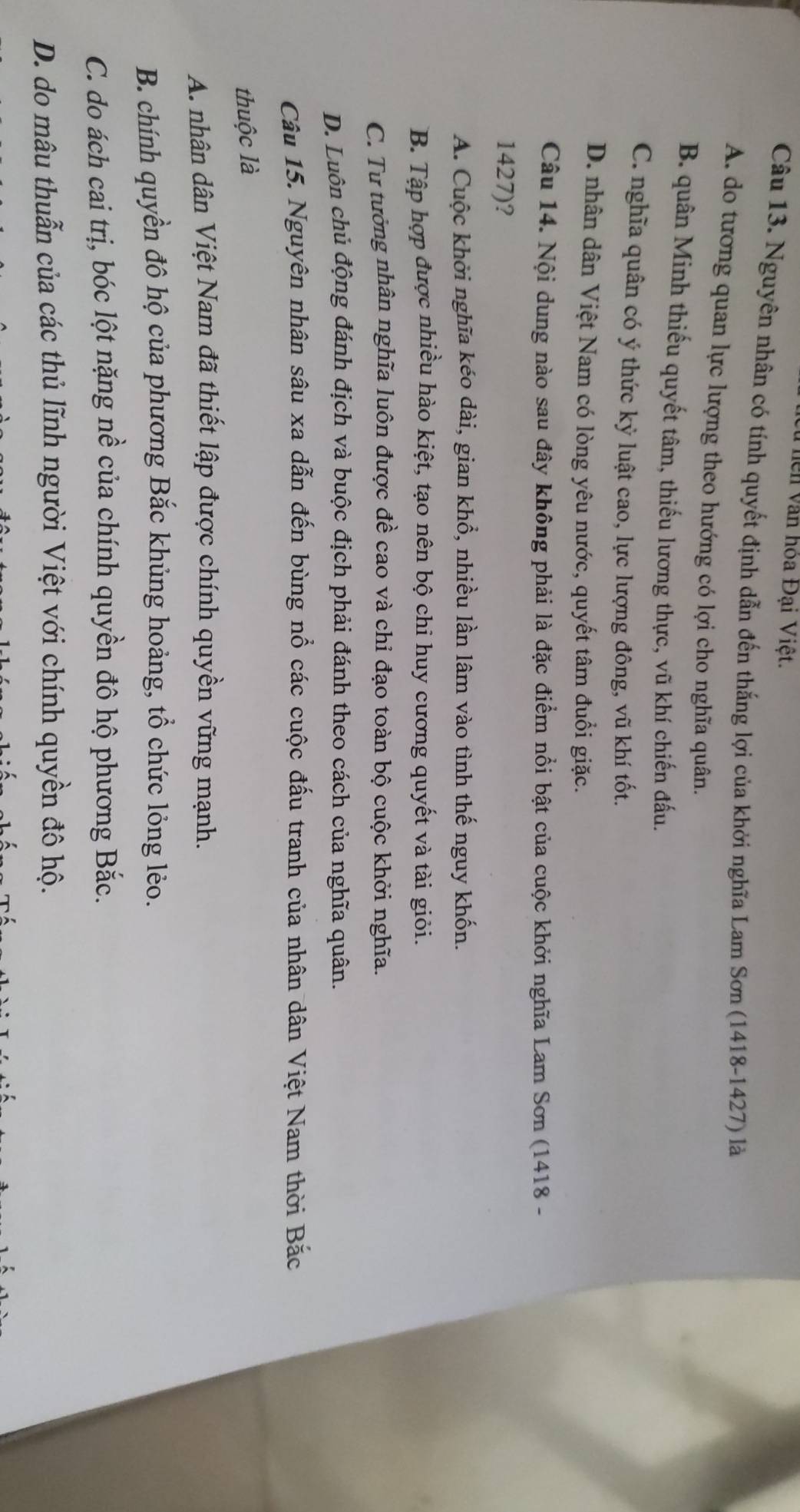 Thiên văn hóa Đại Việt.
Câu 13. Nguyên nhân có tính quyết định dẫn đến thắng lợi của khởi nghĩa Lam Sơn (1418-1427) là
A. do tương quan lực lượng theo hướng có lợi cho nghĩa quân.
B. quân Minh thiếu quyết tâm, thiếu lương thực, vũ khí chiến đấu.
C. nghĩa quân có ý thức kỷ luật cao, lực lượng đông, vũ khí tốt.
D. nhân dân Việt Nam có lòng yêu nước, quyết tâm đuổi giặc.
Câu 14. Nội dung nào sau đây không phải là đặc điểm nổi bật của cuộc khởi nghĩa Lam Sơn (1418 -
1427)?
A. Cuộc khởi nghĩa kéo dài, gian khổ, nhiều lần lâm vào tình thế nguy khốn.
B. Tập hợp được nhiều hào kiệt, tạo nên bộ chi huy cương quyết và tài giỏi.
C. Tư tưởng nhân nghĩa luôn được đề cao và chỉ đạo toàn bộ cuộc khởi nghĩa.
D. Luôn chủ động đánh địch và buộc địch phải đánh theo cách của nghĩa quân.
Câu 15. Nguyên nhân sâu xa dẫn đến bùng nổ các cuộc đấu tranh của nhân dân Việt Nam thời Bắc
thuộc là
A. nhân dân Việt Nam đã thiết lập được chính quyền vững mạnh.
B. chính quyền đô hộ của phương Bắc khủng hoảng, tổ chức lỏng lẻo.
C. do ách cai trị, bóc lột nặng nề của chính quyền đô hộ phương Bắc.
D. do mâu thuẫn của các thủ lĩnh người Việt với chính quyền đô hộ.