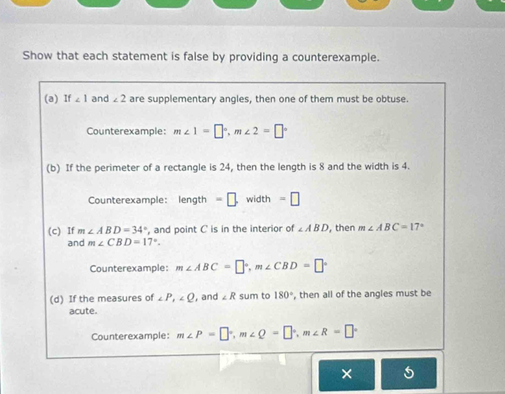 Show that each statement is false by providing a counterexample. 
(a) If ∠ 1 and ∠ 2 are supplementary angles, then one of them must be obtuse. 
Counterexample: m∠ 1=□°, m∠ 2=□°
(b) If the perimeter of a rectangle is 24, then the length is 8 and the width is 4. 
Counterexample: length =□. width =□
(c) If m∠ ABD=34° , and point C is in the interior of ∠ ABD , then m∠ ABC=17°
and m∠ CBD=17°. 
Counterexample: m∠ ABC=□°, m∠ CBD=□°
(d) If the measures of ∠ P, ∠ Q , and ∠ R sum to 180° , then all of the angles must be 
acute. 
Counterexample: m∠ P=□°, m∠ Q=□°, m∠ R=□°
×