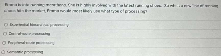 Emma is into running marathons. She is highly involved with the latest running shoes. So when a new line of running
shoes hits the market, Emma would most likely use what type of processing?
Experiential hierarchical processing
Central-route processing
Peripheral-route processing
Semantic processing