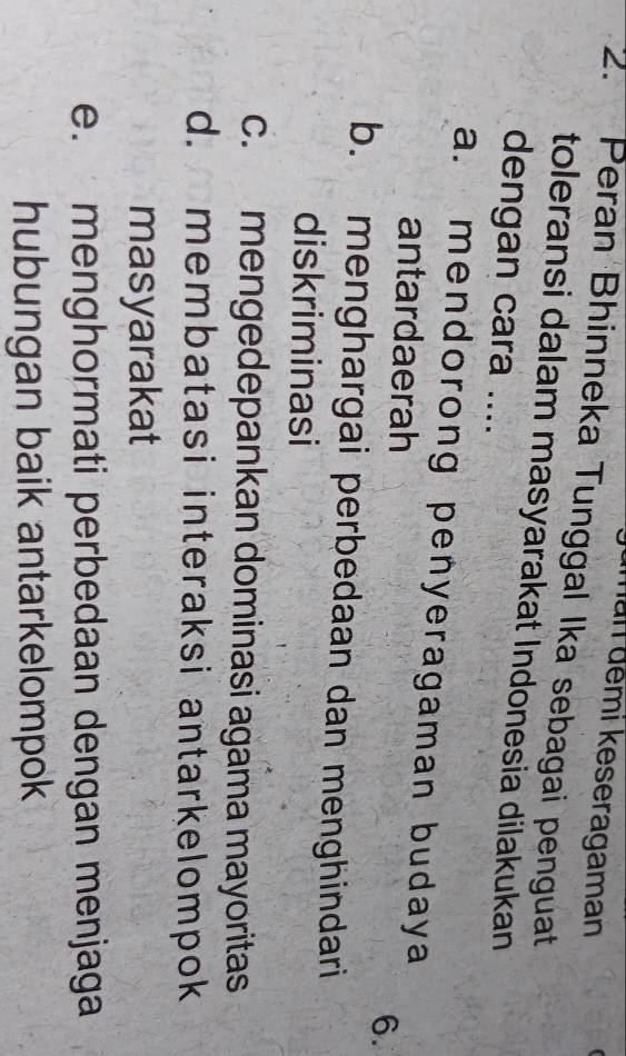 man đemi keseragaman
2. Peran Bhinneka Tunggal Ika sebagai penguat
toleransi dalam masyarakat Indonesia dilakukan
dengan cara ....
a. mendorong penyeragaman budaya
antardaerah
6.
b. menghargai perbedaan dan menghindari
diskriminasi
c. mengedepankan dominasi agama mayoritas
d. membatasi interaksi antarkelompok
masyarakat
e. menghormati perbedaan dengan menjaga
hubungan baik antarkelompok