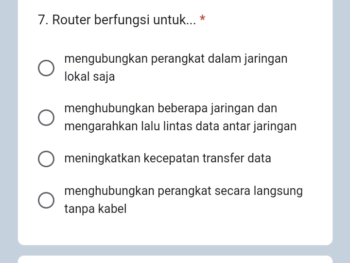 Router berfungsi untuk... *
mengubungkan perangkat dalam jaringan
lokal saja
menghubungkan beberapa jaringan dan
mengarahkan lalu lintas data antar jaringan
meningkatkan kecepatan transfer data
menghubungkan perangkat secara langsung
tanpa kabel