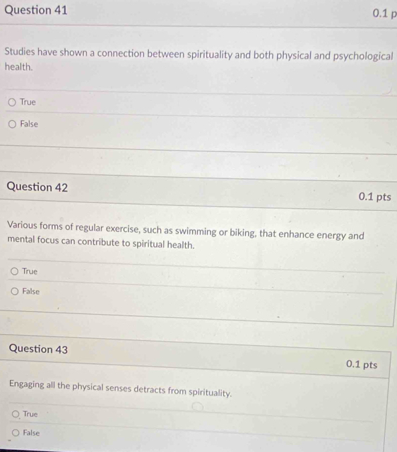 0.1 p
Studies have shown a connection between spirituality and both physical and psychological
health.
True
False
Question 42 0.1 pts
Various forms of regular exercise, such as swimming or biking, that enhance energy and
mental focus can contribute to spiritual health.
True
False
Question 43
0.1 pts
Engaging all the physical senses detracts from spirituality.
True
False