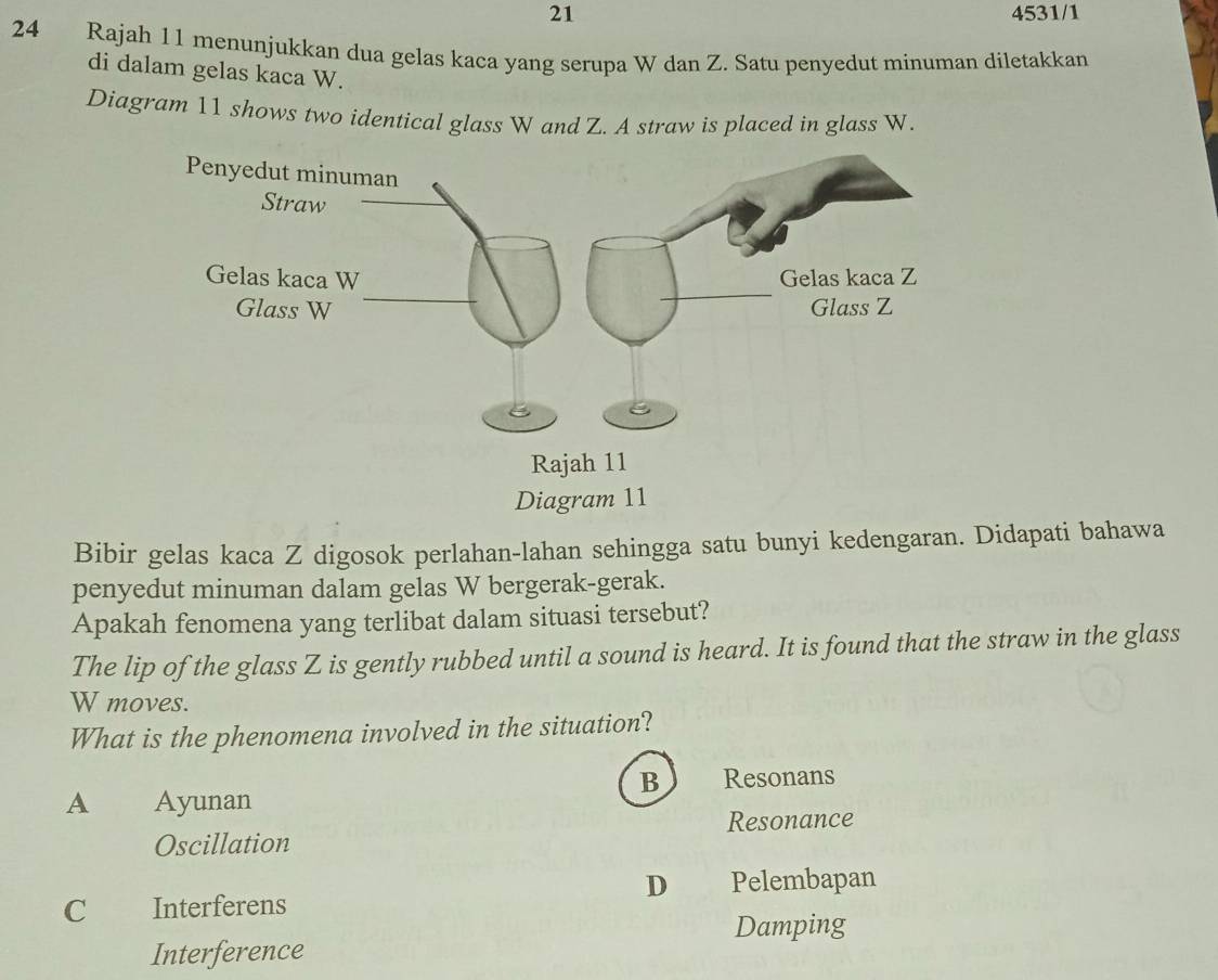 21 4531/1
24 Rajah 11 menunjukkan dua gelas kaca yang serupa W dan Z. Satu penyedut minuman diletakkan
di dalam gelas kaca W.
Diagram 11 shows two identical glass W and Z. A straw is placed in glass W.
Bibir gelas kaca Z digosok perlahan-lahan sehingga satu bunyi kedengaran. Didapati bahawa
penyedut minuman dalam gelas W bergerak-gerak.
Apakah fenomena yang terlibat dalam situasi tersebut?
The lip of the glass Z is gently rubbed until a sound is heard. It is found that the straw in the glass
W moves.
What is the phenomena involved in the situation?
B Resonans
A Ayunan
Resonance
Oscillation
D Pelembapan
C Interferens
Damping
Interference