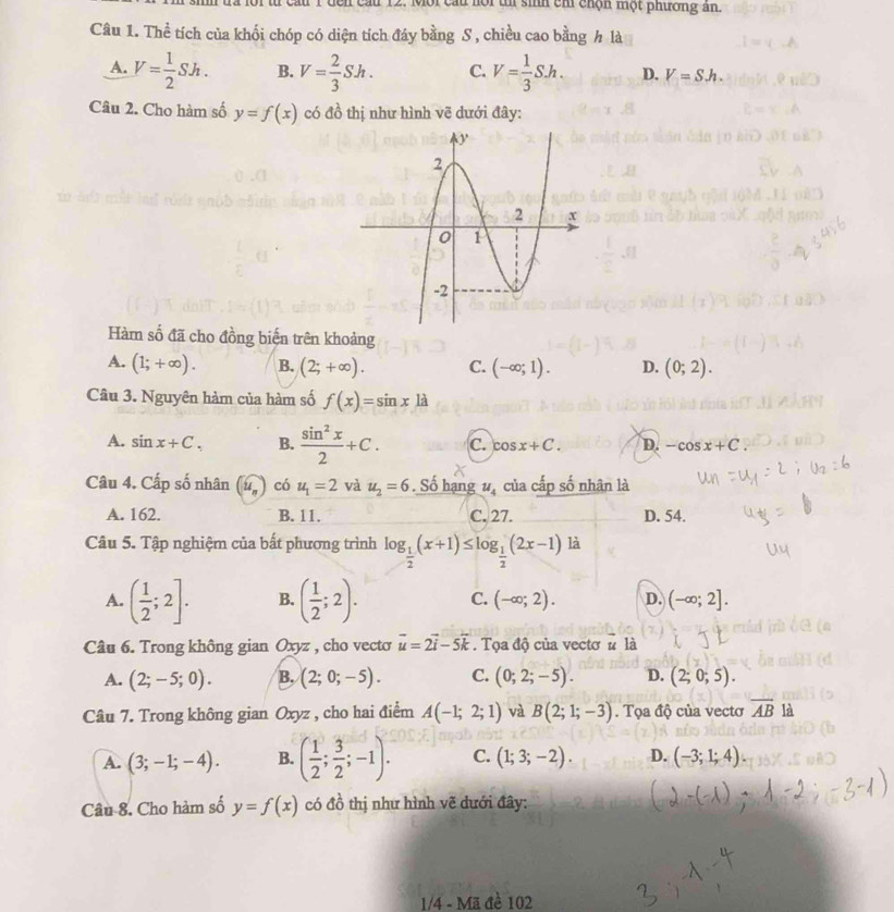 cầu 12. Mội cầu hội t sinh chỉ chộn một phương ân.
Câu 1. Thể tích của khối chóp có diện tích đáy bằng S , chiều cao bằng h là
A. V= 1/2 Sh. B. V= 2/3 Sh. C. V= 1/3 S.h. D. V=Sh.
Câu 2. Cho hàm số y=f(x) có đồ thị như hình vẽ dưới đây:
Hàm số đã cho đồng biến trên khoảng
A. (1;+∈fty ). B. (2;+∈fty ). C. (-∈fty ;1). D. (0;2).
Câu 3. Nguyên hàm của hàm số f(x)=sin x là
A. sin x+C. B.  sin^2x/2 +C. C. cos x+C. D. -cos x+C
Câu 4. Cấp số nhân u_n có u_1=2 và u_2=6. Số hạng u_4 của cấp số nhân là
A. 162. B. 11. C. 27. D. 54.
Câu 5. Tập nghiệm của bất phương trình log _ 1/2 (x+1)≤ log _ 1/2 (2x-1) là
A. ( 1/2 ;2]. B. ( 1/2 ;2). C. (-∈fty ;2). D. (-∈fty ;2].
Câu 6. Trong không gian Oxyz , cho vecto vector u=2vector i-5vector k. Tọa độ của vectơ # là
A. (2;-5;0). B. (2;0;-5). C. (0;2;-5). D. (2;0;5).
Câu 7. Trong không gian Oxyz , cho hai điểm A(-1;2;1) và B(2;1;-3). Tọa độ của vectơ overline AB là
A. (3;-1;-4). B. ( 1/2 ; 3/2 ;-1). C. (1;3;-2). D. (-3;1;4).
Câu 8. Cho hàm số y=f(x) có đồ thị như hình vẽ dưới đây:
1/4 - Mã đề 102