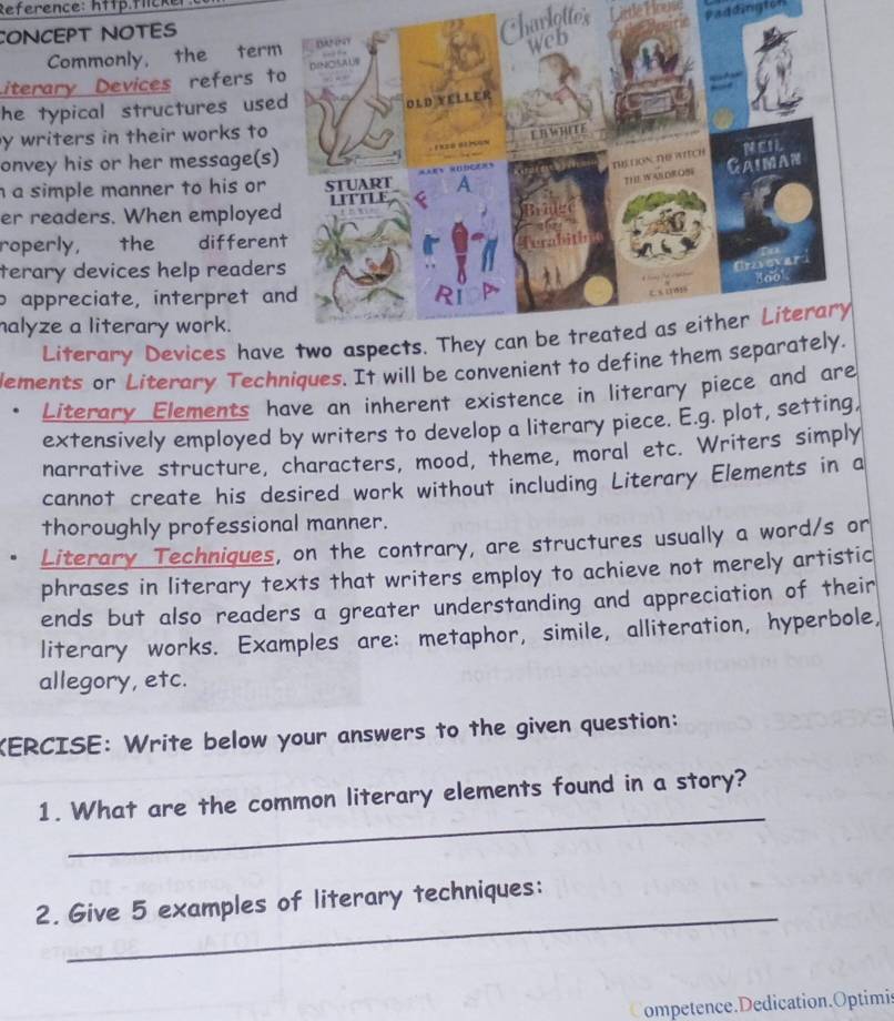 Reference: http.flicker: 
CONCEPT NOTES 
Chavlottes Litlé Lirené Paddington 
Commonly, the ter 
Literary Devices refers t 
he typical structures use 
y writers in their works to 
onvey his or her message(s 
a simple manner to his or 
er readers. When employe 
roperly, the differe 
terary devices help reader 
o appreciate, interpret a 
halyze a literary work. 
Literary Devices hav 
lements or Literary Techniques. It will be convenient to define t 
Literary Elements have an inherent existence in literary piece and are 
extensively employed by writers to develop a literary piece. E.g. plot, setting, 
narrative structure, characters, mood, theme, moral etc. Writers simply 
cannot create his desired work without including Literary Elements in a 
thoroughly professional manner. 
Literary Techniques, on the contrary, are structures usually a word/s or 
phrases in literary texts that writers employ to achieve not merely artistic 
ends but also readers a greater understanding and appreciation of their 
literary works. Examples are: metaphor, simile, alliteration, hyperbole, 
allegory, etc. 
KERCISE: Write below your answers to the given question: 
_ 
1. What are the common literary elements found in a story? 
_ 
2. Give 5 examples of literary techniques: 
ompetence.Dedication.Optimis