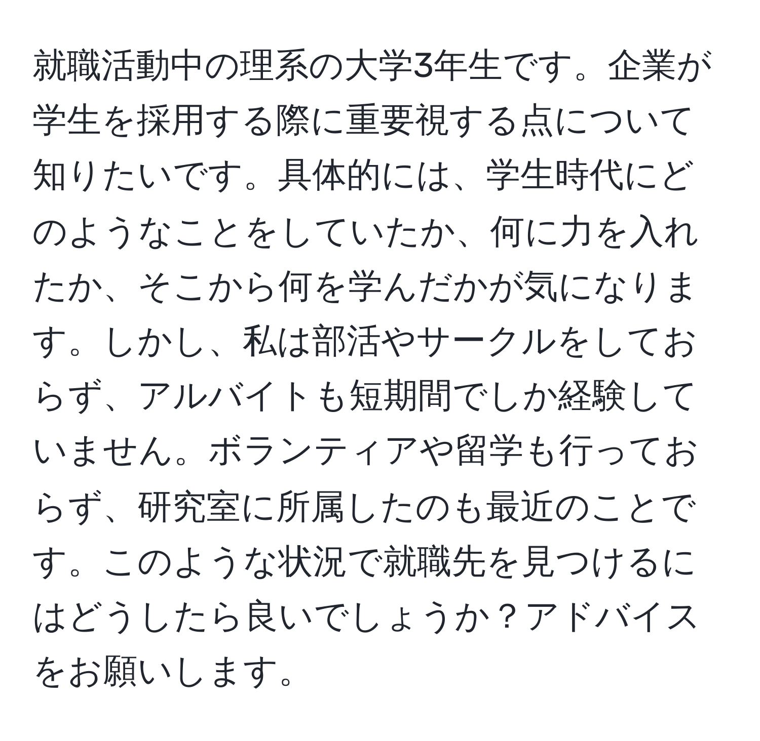 就職活動中の理系の大学3年生です。企業が学生を採用する際に重要視する点について知りたいです。具体的には、学生時代にどのようなことをしていたか、何に力を入れたか、そこから何を学んだかが気になります。しかし、私は部活やサークルをしておらず、アルバイトも短期間でしか経験していません。ボランティアや留学も行っておらず、研究室に所属したのも最近のことです。このような状況で就職先を見つけるにはどうしたら良いでしょうか？アドバイスをお願いします。