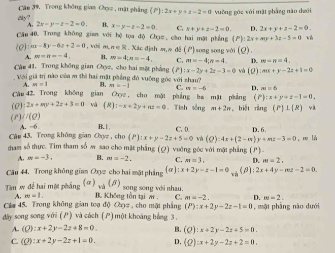 Trong không gian Oxyz , mặt phẳng (P) |= 2x+y+z-2=0
dây? vuông góc với mặt phẳng nào dưới
A. 2x-y-z-2=0. B. x-y-z-2=0. C. x+y+z-2=0. D. 2x+y+z-2=0.
Câu 40. Trong không gian với hệ tọa độ Oxyz, cho hai mặt phẳng (P):2x+my+3z-5=0 và
(Q):nx-8y-6z+2=0 , với m, n∈ R. Xác định m,n đề (P) I song song với (Q) .
A. m=n=-4. B. m=4;n=-4. C. m=-4;n=4. D. m=n=4.
Câu 41. Trong không gian Oxyz, cho hai mặt phẳng (P): x-2y+2z-3=0 và (Q): mx+y-2z+1=0
, Với giá trị nào của m thì hai mặt phẳng đó vuông góc với nhau?
A. m=1 B. m=-1 C. m=-6 D. m=6
Câu 42. Trong không gian Oxyz , cho mặt phẳng ba mặt phẳng (P) l:x+y+z-1=0,
(Q):2x+my+2z+3=0 và (R): -x+2y+nz=0. Tính tổng m+2n , biết rằng (P)⊥ (R) và
(P)//(Q)
A. −6 . B.1. C. 0. D. 6.
Câu 43. Trong không gian O_3 ryz , cho ( P ) : x+y-2z+5=0 và (Q ):4x+(2-m)y+mz-3=0 , m là
tham số thực. Tìm tham số m sao cho mặt phẳng (Q) vuông góc với mặt phẳng (P).
A. m=-3. B. m=-2. C. m=3. D. m=2.
Câu 44. Trong không gian Oxyz cho hai mặt phẳng (α): x+2y-z-1=0 2x+4y-mz-2=0.
và (β):
Tim m đề hai mặt phẳng (a )_va(beta ) song song với nhau.
A. m=1. B. Không tồn tại m . C. m=-2. D. m=2.
Câu 45. Trong không gian toạ độ Oxyz , cho mặt phẳng (P): x+2y-2z-1=0 , mặt phẳng nào dưới
đây song song với (P) và cách (P)một khoảng bằng 3 .
A. (Q):x+2y-2z+8=0. B. (Q):x+2y-2z+5=0.
C. (Q):x+2y-2z+1=0. D. (Q):x+2y-2z+2=0.