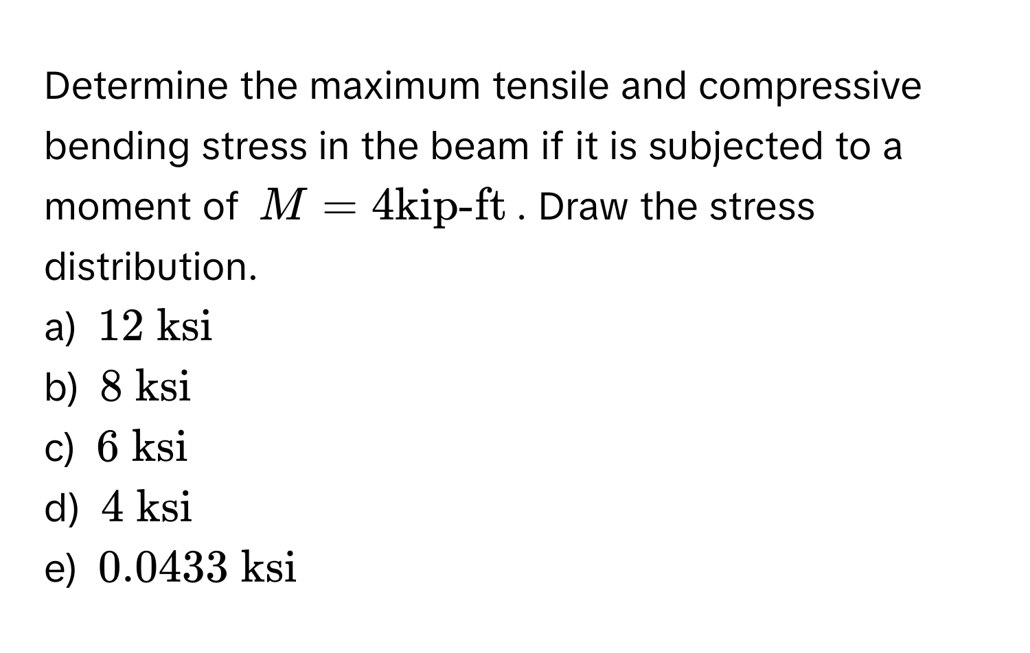 Determine the maximum tensile and compressive bending stress in the beam if it is subjected to a moment of $M = 4 kip-ft$. Draw the stress distribution. 
a) $12  ksi$
b) $8  ksi$
c) $6  ksi$
d) $4  ksi$
e) $0.0433  ksi$