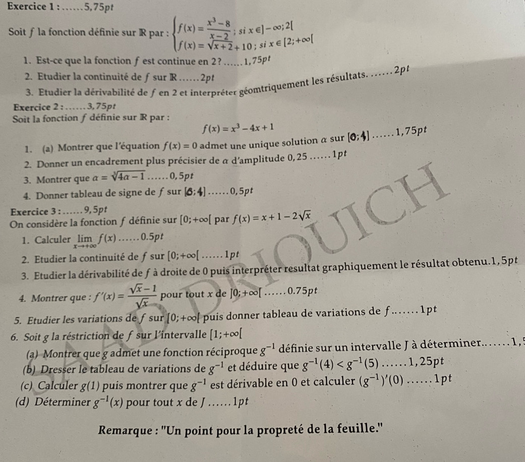 5,75pt
Soit f la fonction définie sur R par : beginarrayl f(x)= (x^3-8)/x-2 ;six∈ ]-∈fty ;2[ f(x)=sqrt(x+2)+10;six∈ [2;+∈fty [endarray.
1. Est-ce que la fonction f est continue en 2? _1,75pt
2. Etudier la continuité de ƒ sur R……2pt
3. Etudier la dérivabilité de fen 2 et interpréter géomtriquement les résultats. . 2pt
Exercice 2 :     3, 75 pt
Soit la fonction f définie sur R par :
f(x)=x^3-4x+1
1. (a) Montrer que l’équation f(x)=0 admet une unique solution a sur [0;4].......1,75pt
2. Donner un encadrement plus précisier de α d’amplitude 0,25..... . 1pt
3. Montrer que alpha =sqrt[3](4alpha -1). ....0,5pt
4. Donner tableau de signe de ƒsur [6;4].......0,5pt
Exercice 3 : …… 9, 5pt
On considère la fonction f définie sur [0;+∈fty [ par f(x)=x+1-2sqrt(x)
1. Calculer limlimits _xto +∈fty f(x) 0.5pt
2. Etudier la continuité de ƒ sur [0;+∈fty [......1pt
3. Etudier la dérivabilité de f à droite de 0 puis interpréter resultat graphiquement le résultat obtenu.1, 5pt
4. Montrer que : f'(x)= (sqrt(x)-1)/sqrt(x)  pour tout x de ]0;+∈fty [.......0.75pt
5. Etudier les variations de fsur [0;+∈fty [ puis donner tableau de variations de f…   1pt
6. Soit g la réstriction de f sur l'intervalle [1;+∈fty [
(a) Montrer que g admet une fonction réciproque g^(-1) définie sur un intervalle J à déterminer.. .  .   1 ,  
(b) Dresser le tableau de variations de g^(-1) et déduire que g^(-1)(4)
(c) Calculer g(1) puis montrer que g^(-1) est dérivable en 0 et calculer (g^(-1))'(0)......1pt
(d) Déterminer g^(-1)(x) pour tout x de J ….   .  1 p t
Remarque : ''Un point pour la propreté de la feuille.''