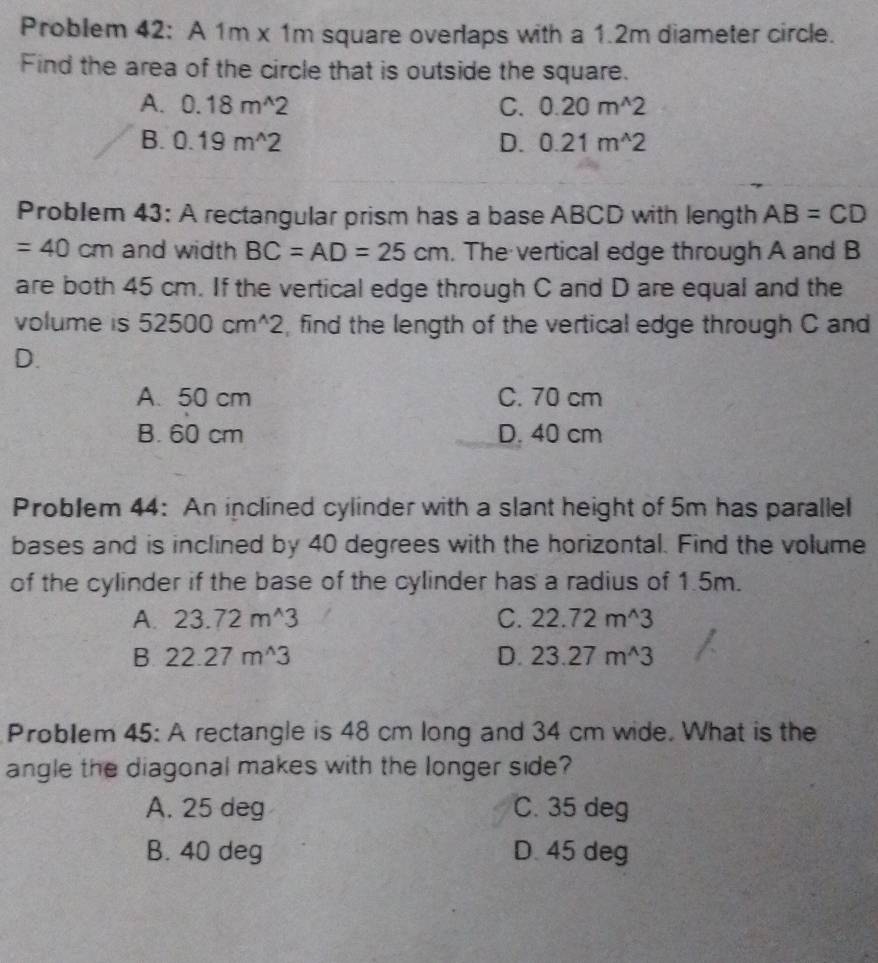 Problem 42: A 1m x 1m square overlaps with a 1.2m diameter circle.
Find the area of the circle that is outside the square.
A. 0.18m^(wedge)2 C. 0.20m^(wedge)2
B. 0.19m^(wedge)2 D. 0.21m^(wedge)2
Problem 43; A rectangular prism has a base ABCD with length AB=CD
=40cm and width BC=AD=25cm. The vertical edge through A and B
are both 45 cm. If the vertical edge through C and D are equal and the
volume is 52500cm^(wedge)2 , find the length of the vertical edge through C and
D.
A. 50 cm C. 70 cm
B. 60 cm D. 40 cm
Problem 44: An inclined cylinder with a slant height of 5m has parallel
bases and is inclined by 40 degrees with the horizontal. Find the volume
of the cylinder if the base of the cylinder has a radius of 1.5m.
A. 23.72m^(wedge)3 C. 22.72m^(wedge)3
B 22.27m^(wedge)3
D. 23.27m^(wedge)3
Problem 45: A rectangle is 48 cm long and 34 cm wide. What is the
angle the diagonal makes with the longer side?
A. 25 deg C. 35 deg
B. 40 deg D. 45 deg