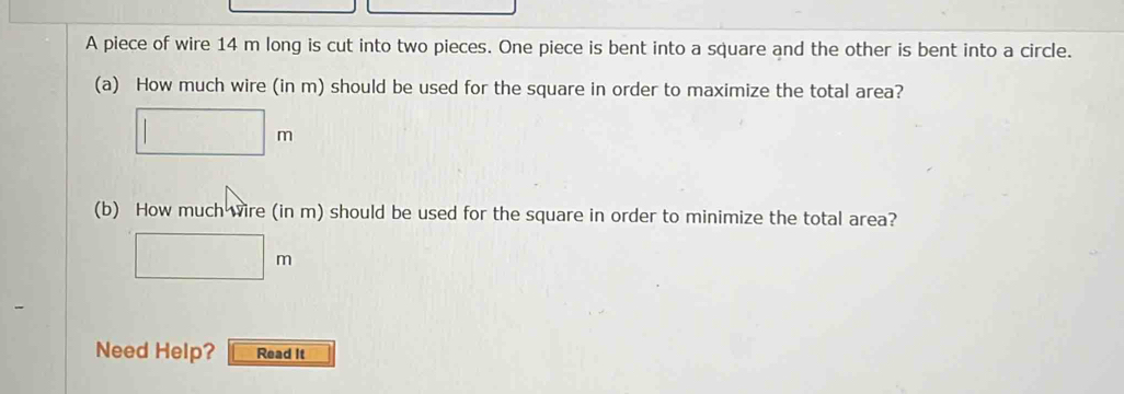 A piece of wire 14 m long is cut into two pieces. One piece is bent into a square and the other is bent into a circle. 
(a) How much wire (in m) should be used for the square in order to maximize the total area?
□ m
(b) How much wire (in m) should be used for the square in order to minimize the total area?
□ m
∴ △ ADC)
Need Help? Read It