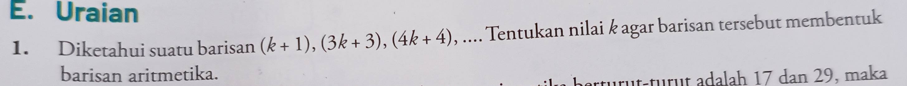 Uraian 
1. Diketahui suatu barisan (k+1), (3k+3), (4k+4) , .... Tentukan nilai k agar barisan tersebut membentuk 
barisan aritmetika. 
türüt-türüt adalah 17 dan 29, maka
