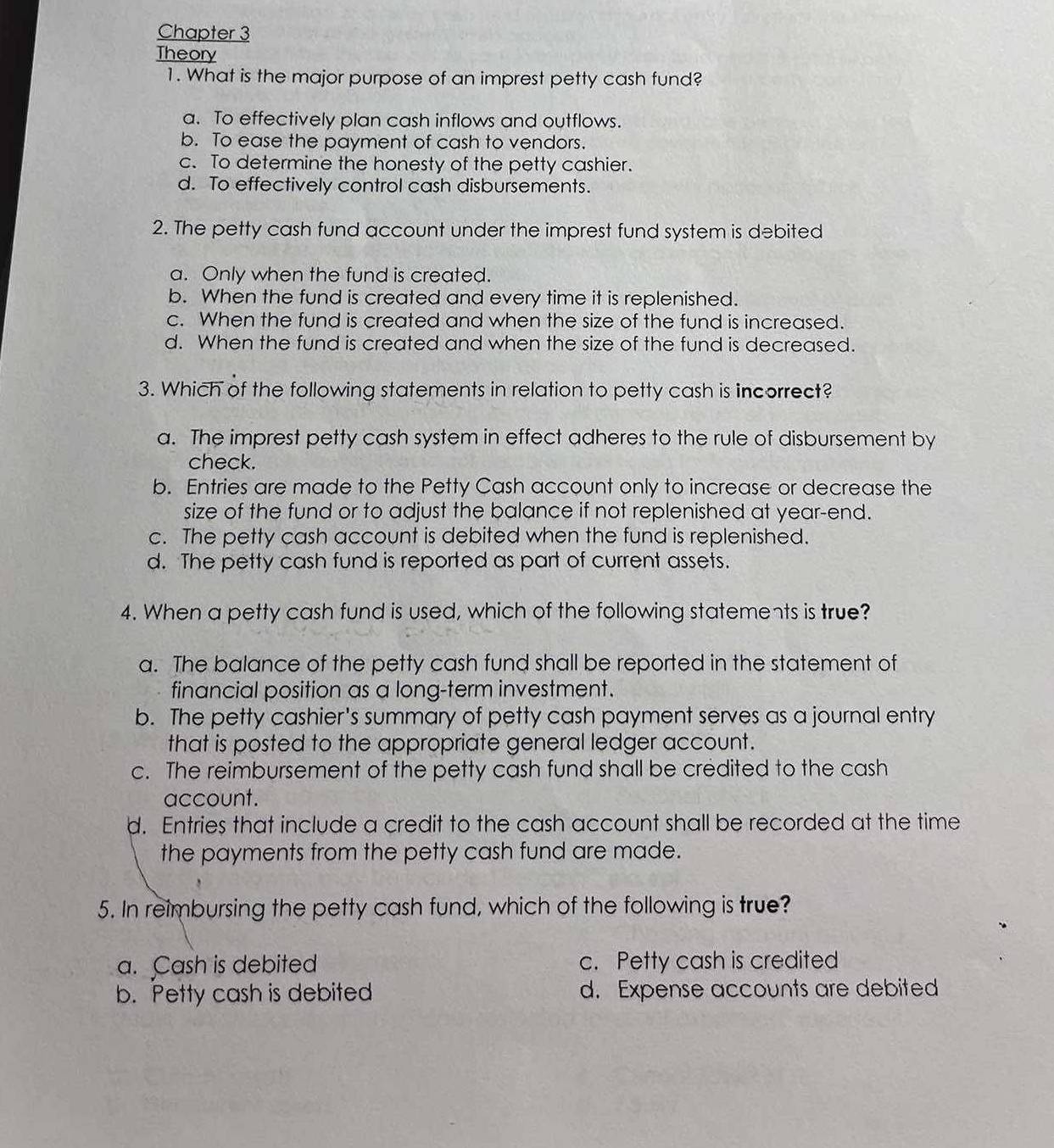 Chapter 3
Theory
1. What is the major purpose of an imprest petty cash fund?
a. To effectively plan cash inflows and outflows.
b. To ease the payment of cash to vendors.
c. To determine the honesty of the petty cashier.
d. To effectively control cash disbursements.
2. The petty cash fund account under the imprest fund system is debited
a. Only when the fund is created.
b. When the fund is created and every time it is replenished.
c. When the fund is created and when the size of the fund is increased.
d. When the fund is created and when the size of the fund is decreased.
3. Which of the following statements in relation to petty cash is incorrect?
a. The imprest petty cash system in effect adheres to the rule of disbursement by
check.
b. Entries are made to the Petty Cash account only to increase or decrease the
size of the fund or to adjust the balance if not replenished at year-end.
c. The petty cash account is debited when the fund is replenished.
d. The petty cash fund is reported as part of current assets.
4. When a petty cash fund is used, which of the following statements is true?
a. The balance of the petty cash fund shall be reported in the statement of
financial position as a long-term investment.
b. The petty cashier's summary of petty cash payment serves as a journal entry
that is posted to the appropriate general ledger account.
c. The reimbursement of the petty cash fund shall be credited to the cash
account.
d. Entries that include a credit to the cash account shall be recorded at the time
the payments from the petty cash fund are made.
5. In reimbursing the petty cash fund, which of the following is true?
a. Cash is debited c. Petty cash is credited
b. Petty cash is debited d. Expense accounts are debited