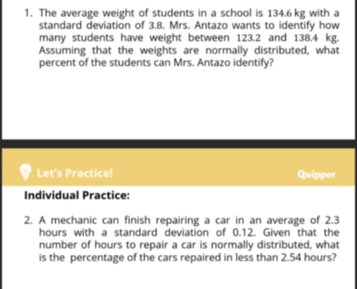 The average weight of students in a school is 134.6kg with a 
standard deviation of 3.8. Mrs. Antazo wants to identify how 
many students have weight between 123.2 and 138.4 kg. 
Assuming that the weights are normally distributed, what 
percent of the students can Mrs. Antazo identify? 
Let's Practice! Quipper 
Individual Practice: 
2. A mechanic can finish repairing a car in an average of 2.3
hours with a standard deviation of 0.12. Given that the 
number of hours to repair a car is normally distributed, what 
is the percentage of the cars repaired in less than 2.54 hours?