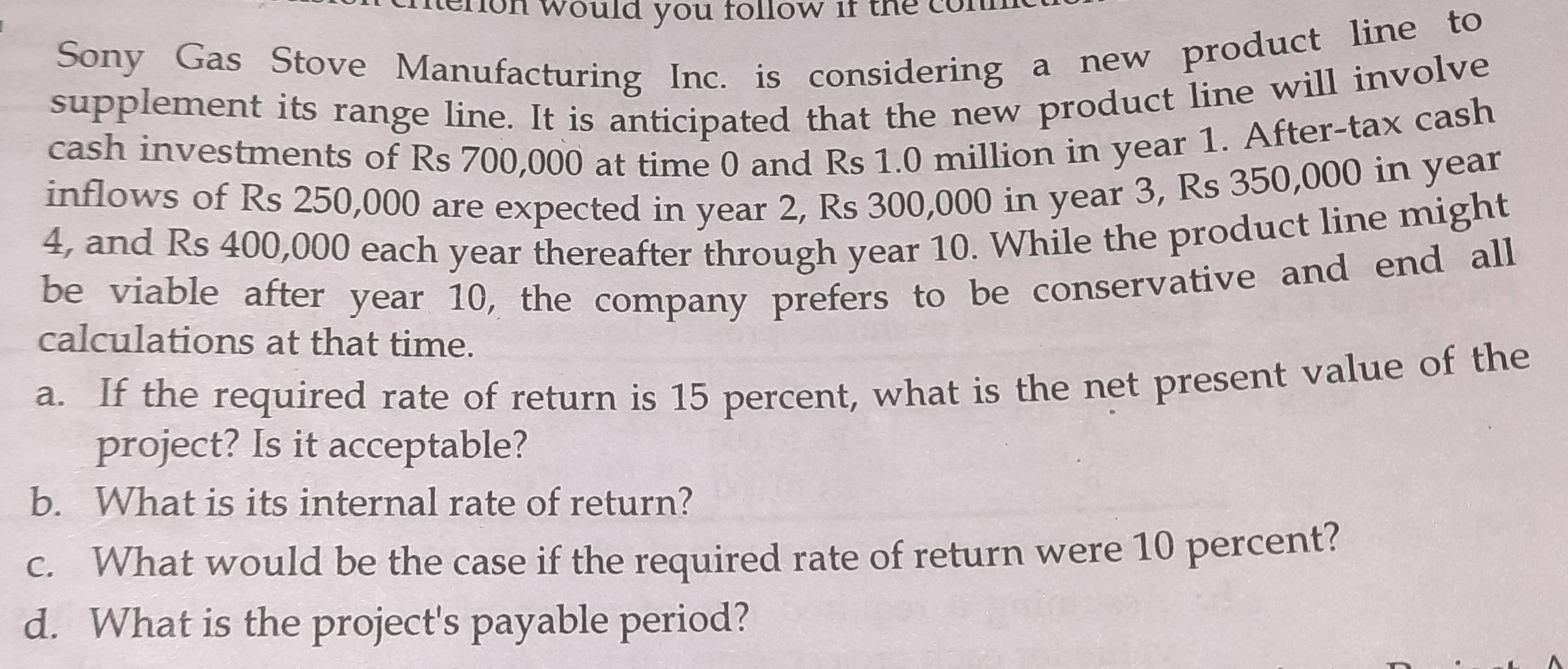 eron would you follow if the con 
Sony Gas Stove Manufacturing Inc. is considering a new product line to 
supplement its range line. It is anticipated that the new product line will involve 
cash investments of Rs 700,000 at time 0 and Rs 1.0 million in year 1. After-tax cash 
inflows of Rs 250,000 are expected in year 2, Rs 300,000 in year 3, Rs 350,000 in year
4, and Rs 400,000 each year thereafter through year 10. While the product line might 
be viable after year 10, the company prefers to be conservative and end all 
calculations at that time. 
a. If the required rate of return is 15 percent, what is the net present value of the 
project? Is it acceptable? 
b. What is its internal rate of return? 
c. What would be the case if the required rate of return were 10 percent? 
d. What is the project's payable period?