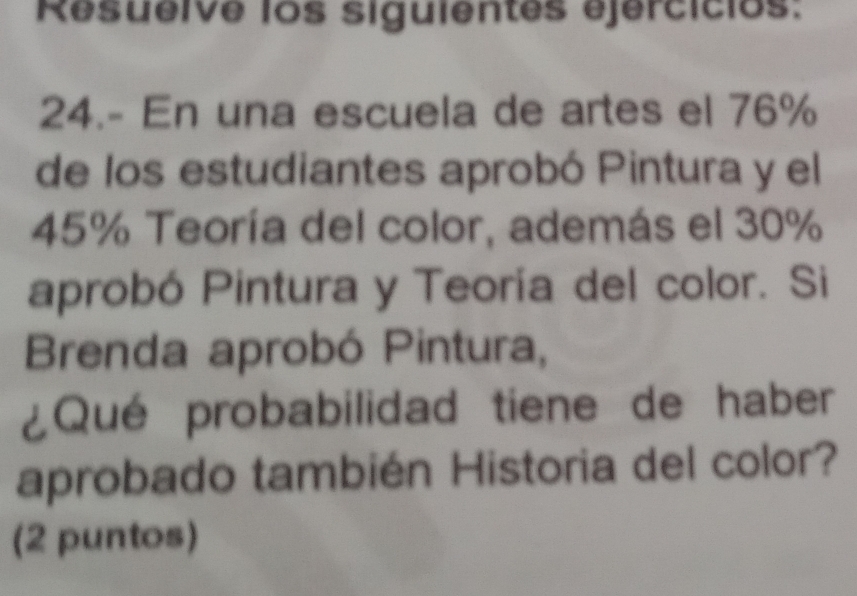 Resueive los siguientes ejercicios: 
24.- En una escuela de artes el 76%
de los estudiantes aprobó Pintura y el
45% Teoría del color, además el 30%
aprobó Pintura y Teoría del color. Si 
Brenda aprobó Pintura, 
¿Qué probabilidad tiene de haber 
aprobado también Historia del color? 
(2 puntos)