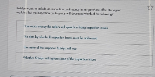 Katelyn wants to include an inspection contingency in her purchase offer. Her agent
explains that the inspection contingency will document which of the following?
How much money the sellers will spend on fixing inspection issues
The date by which all inspection issues must be addressed
The name of the inspector Katelyn will use
Whether Katelyn will ignore some of the inspection issues