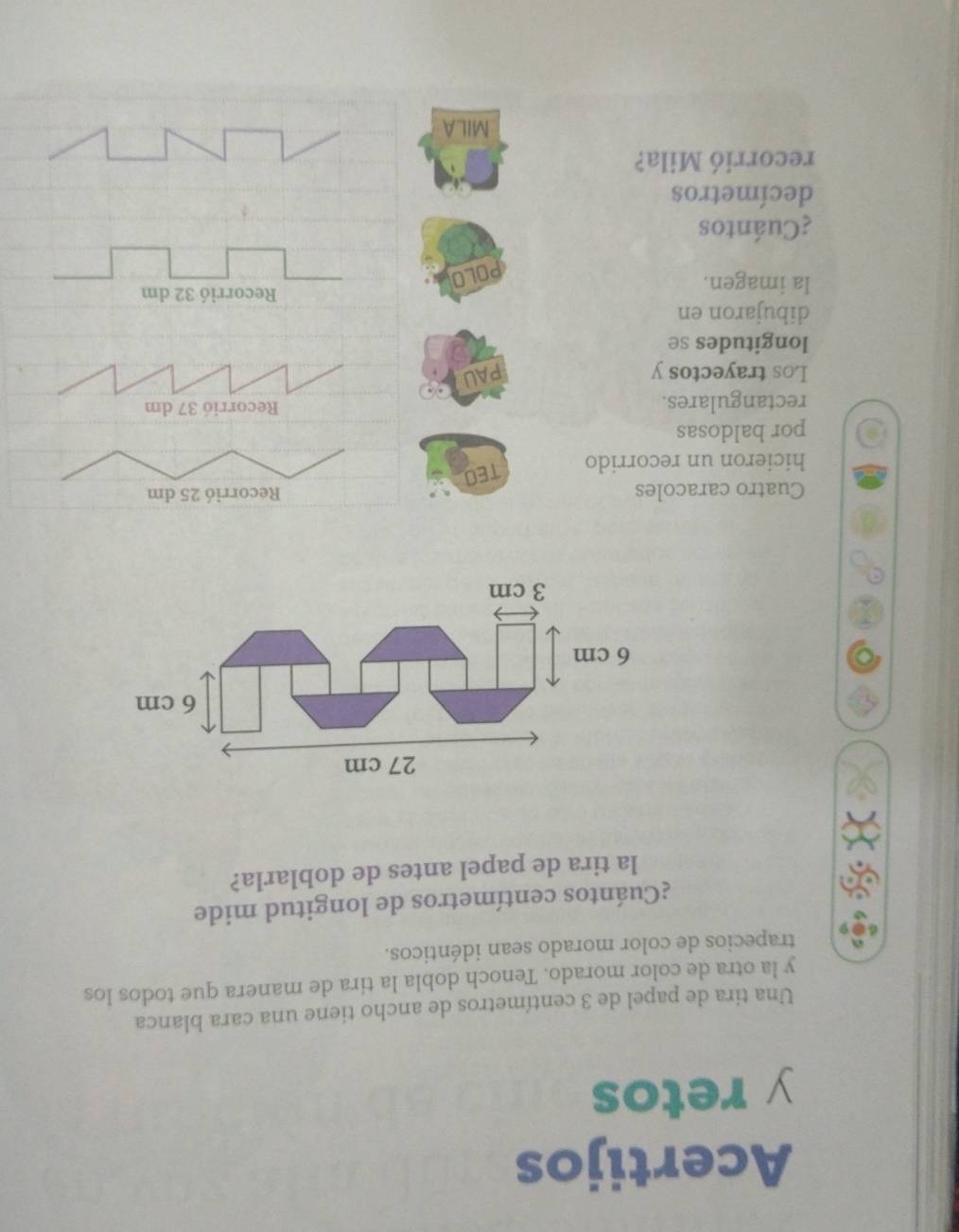 Acertijos 
y retos 
Una tira de papel de 3 centímetros de ancho tiene una cara blanca 
y la otra de color morado. Tenoch dobla la tira de manera que todos los 
trapecios de color morado sean idénticos. 
¿Cuántos centímetros de longitud mide 
la tira de papel antes de doblarla?
27 cm
6 cm
6 cm
3 cm
Cuatro caracoles Recorrió 25 dm
hicieron un recorrido TEO 
por baldosas 
rectangulares. Recorrió 37 dm
Los trayectos y PAU 
longitudes se 
dibujaron en 
la imagen. 
Recorrió 32 dm
POLO 
¿Cuántos 
decímetros 
recorrió Mila? 
MILA