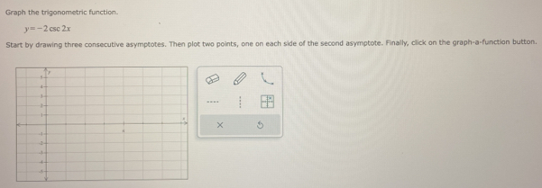 Graph the trigonometric function.
y=-2csc 2x
Start by drawing three consecutive asymptotes. Then plot two points, one on each side of the second asymptote. Finally, click on the graph-a-function button. 
×