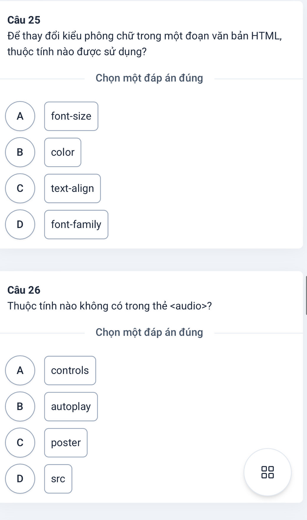 Để thay đổi kiểu phông chữ trong một đoạn văn bản HTML,
thuộc tính nào được sử dụng?
Chọn một đáp án đúng
A font-size
B color
C text-align
D font-family
Câu 26
Thuộc tính nào không có trong thẻ ?
Chọn một đáp án đúng
A controls
B autoplay
C poster
D src