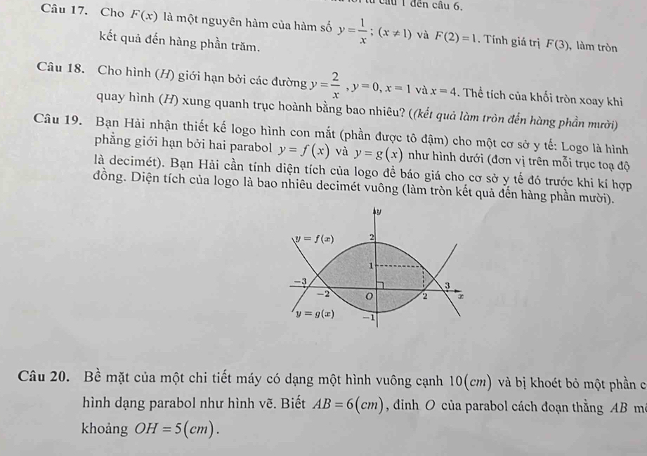 từ cầu 1 đến cầu 6.
Câu 17. Cho F(x) là một nguyên hàm của hàm số y= 1/x ;(x!= 1) và F(2)=1. Tính giá trị
kết quả đến hàng phần trăm.
F(3) ,làm tròn
Câu 18. Cho hình (H) giới hạn bởi các đường y= 2/x ,y=0,x=1 và x=4. Thể tích của khối tròn xoay khi
quay hình (H) xung quanh trục hoành bằng bao nhiêu? ((kết quả làm tròn đến hàng phần mười)
Câu 19. Bạn Hải nhận thiết kế logo hình con mắt (phần được tô đậm) cho một cơ sở y tế: Logo là hình
phẳng giới hạn bởi hai parabol y=f(x) và y=g(x) như hình dưới (đơn vị trên mỗi trục toạ độ
là decimét). Bạn Hải cần tính diện tích của logo đề báo giá cho cơ sở y tế đó trước khi kí hợp
đồng. Diện tích của logo là bao nhiêu decimét vuông (làm tròn kết quả đến hàng phần mười).
Câu 20. Bề mặt của một chi tiết máy có dạng một hình vuông cạnh 10(cm) và bị khoét bỏ một phần cơó
hình dạng parabol như hình vẽ. Biết AB=6(cm) , đinh O của parabol cách đoạn thằng AB ma
khoảng OH=5(cm).