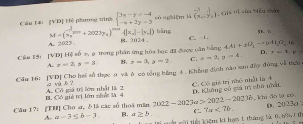 [VD] Hệ phương trình beginarrayl 3x-y=-4 -x+2y=3endarray. có nghiệm là (x_0;y_0). Giá trị của biểu thức
M=(x_0^(1^2022)+2023y_0)^2024· (|x_0|-|y_0|) bằng D. 0
A. 2023. B. 2024. C. -1.
Câu 15: [VD] Hệ số x, y trong phản ứng hóa học đã được cân bằng 4Al+xO_2to yAl_2O_3 là
A. x=2, y=3. B. x=3, y=2. C. x=2, y=4. D.
x=4, y=
Câu 16: [VD] Cho hai số thực a và b có tổng bằng 4 . Khẳng định nào sau đây đúng về tích
a và b ?
C. Có giá trị nhỏ nhất là 4
D. Không có giá trị nhỏ nhất.
A. Có giá trị lớn nhất là 2
B. Có giá trị lớn nhất là 4
Câu 17: [TH] Cho a, b là các số thoả mãn 2022-2023a>2022-2023b , khi đó ta có:
C. 7a<7b</tex>. D. 2023a>
A. a-3≤ b-3. B. a≥ b. 
i suất gửi tiết kiệm kì hạn 1 tháng là 0, 6% / th