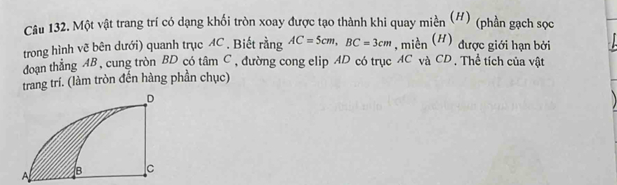 Một vật trang trí có dạng khối tròn xoay được tạo thành khi quay miền (#) (phần gạch sọc 
trong hình vẽ bên dưới) quanh trục AC. Biết rằng AC=5cm, BC=3cm , miền (H) được giới hạn bởi 
doạn thẳng AB, cung tròn BD có tâm C, đường cong elip AD có trục AC và CD. Thể tích của vật 
trang trí. (làm tròn đến hàng phần chục)