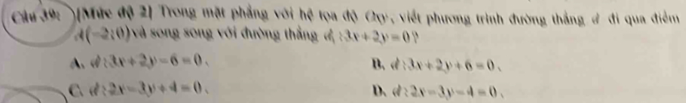 )[Mức độ 2] Trong mặt phẳng với hệ tọa độ Oxy, viết phương trình đường thắng # đi qua điểm
d(-2:0) : và song song với đường thắng đ (3x+2y=0
A. d 3x+2y-6=0, B. d:3x+2y+6=0.
C d:2x-3y+4=0.
D. d:2x-3y-4=0.