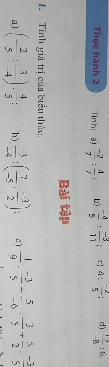 Thực hành 2 Tính: a)  (-2)/7 : 4/7 ; b)  (-4)/5 : (-3)/11 ; c) 4: (-2)/5 ; d)  15/-8 :6. 
Bài tập 
1. Tính giá trị của biểu thức. 
a) ( (-2)/-5 : 3/-4 ). 4/5 ; b)  (-3)/-4 :( 7/-5 ·  (-3)/2 ); c)  (-1)/9 . (-3)/5 + 5/-6 . (-3)/5 + 5/2 . (-3)/5 