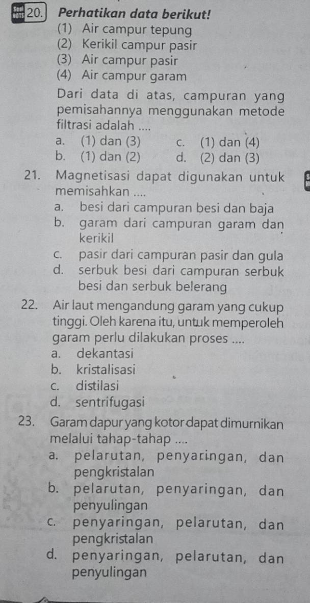 Perhatikan data berikut!
(1) Air campur tepung
(2) Kerikil campur pasir
(3) Air campur pasir
(4) Air campur garam
Dari data di atas, campuran yang
pemisahannya menggunakan metode
filtrasi adalah ....
a. (1) dan (3) c. (1) dan (4)
b. (1) dan (2) d. (2) dan (3)
21. Magnetisasi dapat digunakan untuk
memisahkan ....
a. besi dari campuran besi dan baja
b. garam dari campuran garam dan
kerikil
c. pasir dari campuran pasir dan gula
d. serbuk besi dari campuran serbuk
besi dan serbuk belerang
22. Air laut mengandung garam yang cukup
tinggi. Oleh karena itu, untuk memperoleh
garam perlu dilakukan proses ....
a. dekantasi
b. kristalisasi
c. distilasi
d. sentrifugasi
23. Garam dapur yang kotor dapat dimurnikan
melalui tahap-tahap ....
a. pelarutan, penyaringan, dan
pengkristalan
b. pelarutan, penyaringan, dan
penyulingan
c. penyaringan, pelarutan, dan
pengkristalan
d. penyaringan, pelarutan, dan
penyulingan