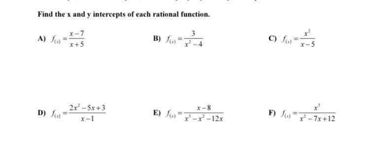 Find the x and y intercepts of each rational function. 
A) f_(x)= (x-7)/x+5  B) f_(x)= 3/x^2-4  C) f_(x)= x^2/x-5 
D) f_(x)= (2x^2-5x+3)/x-1  E) f_(x)= (x-8)/x^3-x^2-12x  F) f_(x)= x^3/x^2-7x+12 