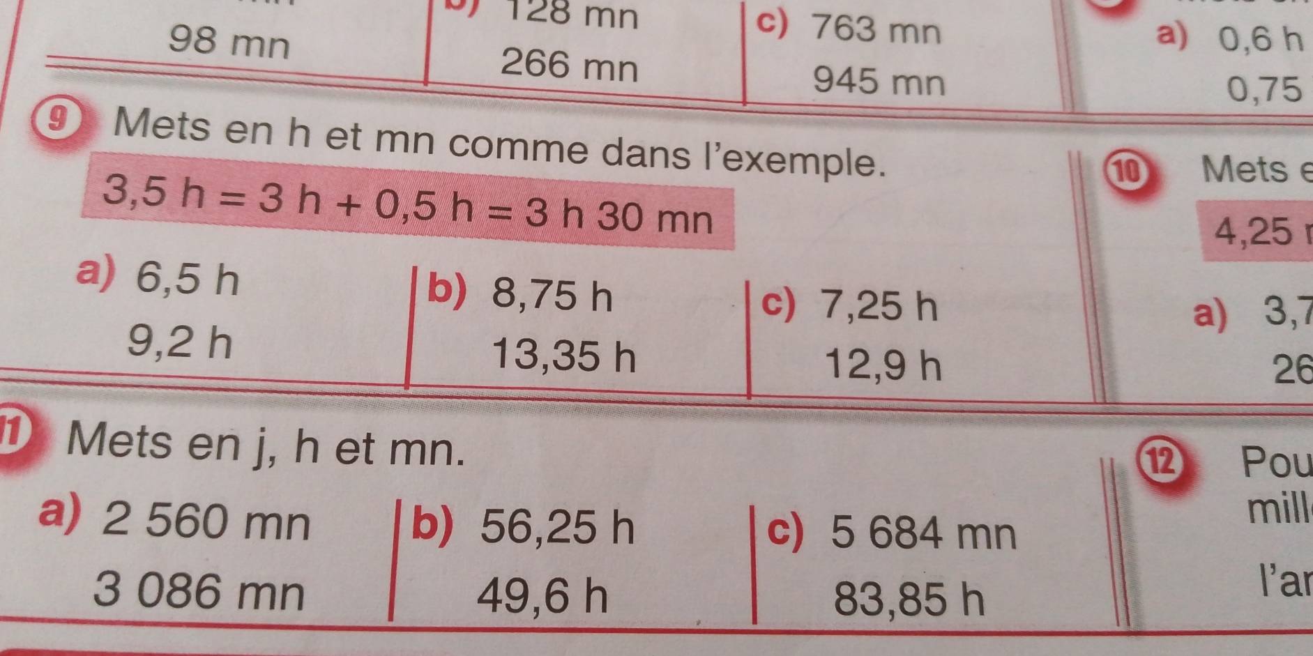 128 mn c) 763 mn a) 0,6 h
98 mn 266 mn
945 mn
0,75
⑨ Mets en h et mn comme dans l'exemple.
3,5h=3h+0,5h=3h30mn
⑩ Mets e
4,25
a) 6,5 h b) 8,75 h
c) 7,25 h
a) 3,7
9,2 h 13,35 h
12,9 h 26
① Mets en j, h et mn.
⑫ Pou
a) 2 560 mn b) 56,25 h c) 5 684 mn
mill
3 086 mn 49,6 h 83,85 h
l'ar