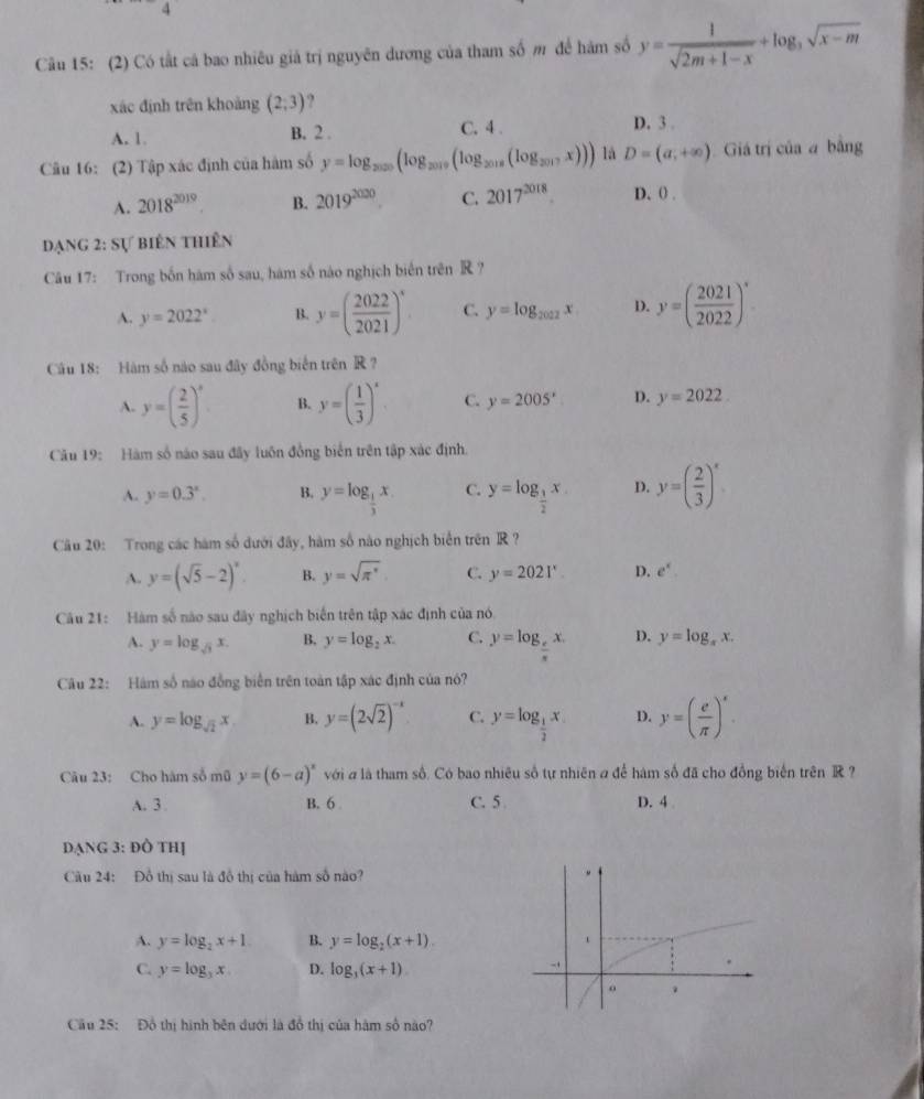 4
Câu 15: (2) Có tất cá bao nhiêu giả trị nguyên dương của tham số m để hám số y= 1/sqrt(2m+1-x) +log _3sqrt(x-m)
xác định trên khoảng (2;3) ?
A. 1. B. 2 . C. 4 .
D. 3 .
Câu 16: (2) Tập xác định của hàm số y=log _2020(log _2019(log _2018(log _2017x))) là D=(a,+∈fty ) Giá trị của a bằng
A. 2018^(2019). B. 2019^(2020). C. 2017^(2018) D. 0 .
đạng 2: Sự biên thiên
Câu 17: Trong bốn hám số sau, hám số nào nghịch biển trên R ?
A. y=2022^x B. y=( 2022/2021 )^circ  C. y=log _2022x D. y=( 2021/2022 )^circ 
Câu 18: Hàm số nào sau đây đồng biển trên R ?
A. y=( 2/5 )^x B. y=( 1/3 )^x C. y=2005^x D. y=2022
Câu 19: Hàm số nào sau đây luôn đồng biến trên tập xác định,
A. y=0.3^x. B. y=log _ 1/3 x C. y=log _ 1/2 x D. y=( 2/3 )^x
Câu 20: Trong các hàm số dưới đây, hàm số nào nghịch biển trên R ?
A. y=(sqrt(5)-2)^x B. y=sqrt(π^x) C. y=2021^x. D. e^x.
Câu 21: Hàm số nào sau đây nghịch biến trên tập xác định của nó.
A. y=log _sqrt(3)x. B. y=log _2x. C. y=log _cx. D. y=log _xx.
Câu 22: Hám số nao đồng biển trên toàn tập xác định của nó?
A. y=log _sqrt(2)x B. y=(2sqrt(2))^-k C. y=log _ 1/2 x D. y=( e/π  )^x.
Câu 23: Cho hàm số mũ y=(6-a)^x với a là tham số. Có bao nhiêu số tự nhiên a để hàm số đã cho đồng biển trên R ?
A. 3 B. 6 C. 5 D. 4
DạNG 3: đồ thị
Cầu 24: Đồ thị sau là đồ thị của hàm số nào?
A. y=log _2x+1 B. y=log _2(x+1).
C. y=log _3x. D. log _3(x+1).
Cầu 25: Đồ thị hình bên dưới là đồ thị của hàm số nào?