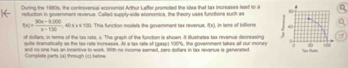 During the 1980s, the controversial economist Arthur Laffer promoted the idea that tax increases lead to a 
reduction in government revenue. Called supply-side economics, the theory uses functions such as
f(x)= (90x-9,000)/x-130 , 40≤ x≤ 100. This function models the government tax revenue, f(x) , in tens of billions 
of dollars, in terms of the tax rate, x. The graph of the function is shown. It illustrates tax revenue decreasing 
quite dramatically as the tax rate increases. At a tax rate of (gasp) 100%, the government takes all our money 
and no one has an incentive to work. With no income eared, zero dollars in tax revenue is generated. 
Complete parts (a) through (c) below.