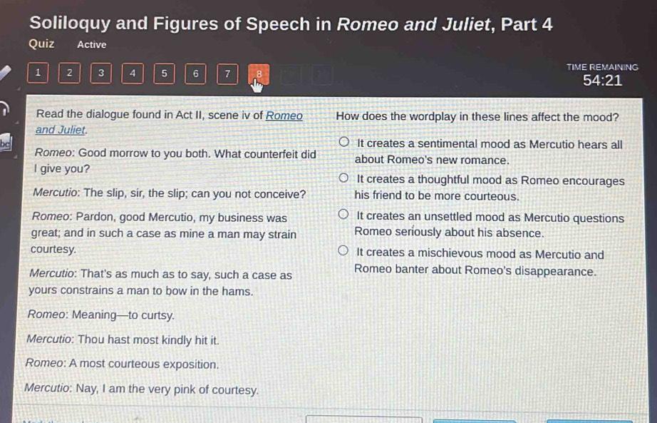 Soliloquy and Figures of Speech in Romeo and Juliet, Part 4
Quiz Active
1 2 3 4 5 6 7 8 TIME REMAINING
54:21
Read the dialogue found in Act II, scene iv of Romeo How does the wordplay in these lines affect the mood?
and Juliet.
bc It creates a sentimental mood as Mercutio hears all
Romeo: Good morrow to you both. What counterfeit did about Romeo's new romance.
I give you? It creates a thoughtful mood as Romeo encourages
Mercutio: The slip, sir, the slip; can you not conceive? his friend to be more courteous.
Romeo: Pardon, good Mercutio, my business was It creates an unsettled mood as Mercutio questions
great; and in such a case as mine a man may strain Romeo seriously about his absence.
courtesy. It creates a mischievous mood as Mercutio and
Mercutio: That's as much as to say, such a case as Romeo banter about Romeo's disappearance.
yours constrains a man to bow in the hams.
Romeo: Meaning—to curtsy.
Mercutio: Thou hast most kindly hit it.
Romeo: A most courteous exposition.
Mercutio: Nay, I am the very pink of courtesy.