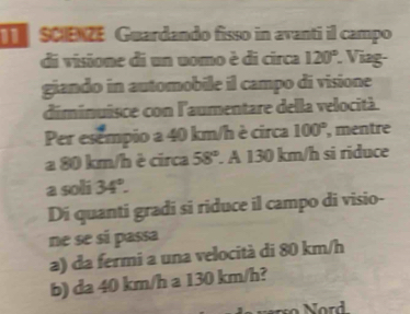 sCIENZE Guardando fisso in avanti il campo
di visione di un uomo è di circa 120° Viag-
giando in automobile il campo di visione
diminuisce con l'aumentare della velocità.
Per esempio a 40 km/h è circa 100° , mentre
a 80 km/h è circa 58°. A 130 km/h si riduce
a soli 34°. 
Di quanti gradi si riduce il campo di visio-
ne se sí passa
a) da fermi a una velocità di 80 km/h
b) da 40 km/h a 130 km/h?