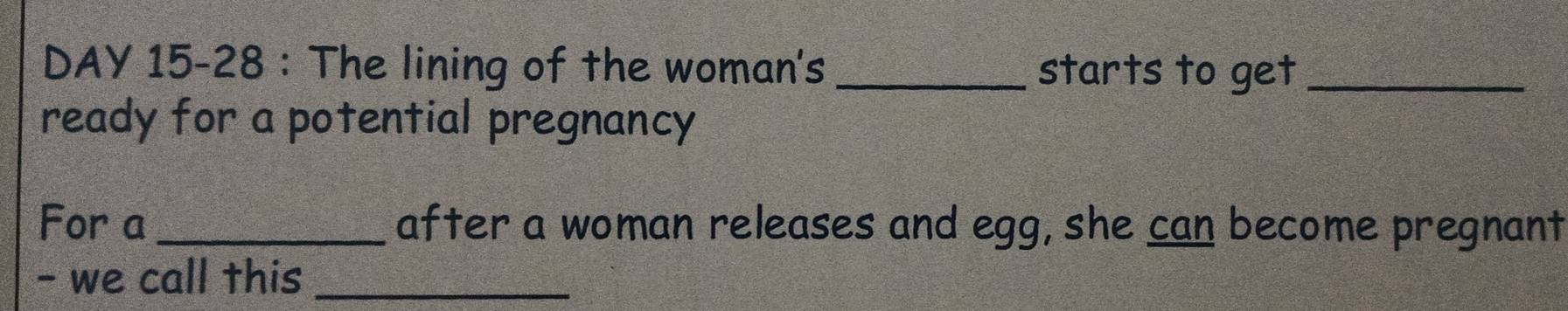 DAY 15-28 : The lining of the woman's _starts to get_ 
ready for a potential pregnancy 
For a _after a woman releases and egg, she can become pregnant 
- we call this_