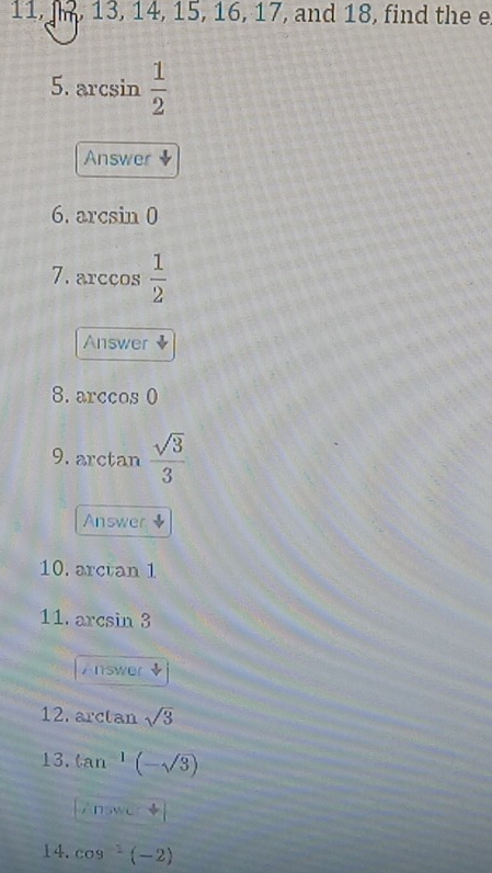 11, , 13, 14, 15, 16, 17 , and 18, find the e 
5. arcsin  1/2 
Answer downarrow 
6. arcsin 0
7. arccos  1/2 
Answer ◆ 
8. arccos 0
9. arctan  sqrt(3)/3 
Answer 
10. arctan 1
11. 2xc sin 3
Answer 
12. arctan sqrt(3)
13. tan^(-1)(-sqrt(3))
Znswe+
14. cos^(-1)(-2)