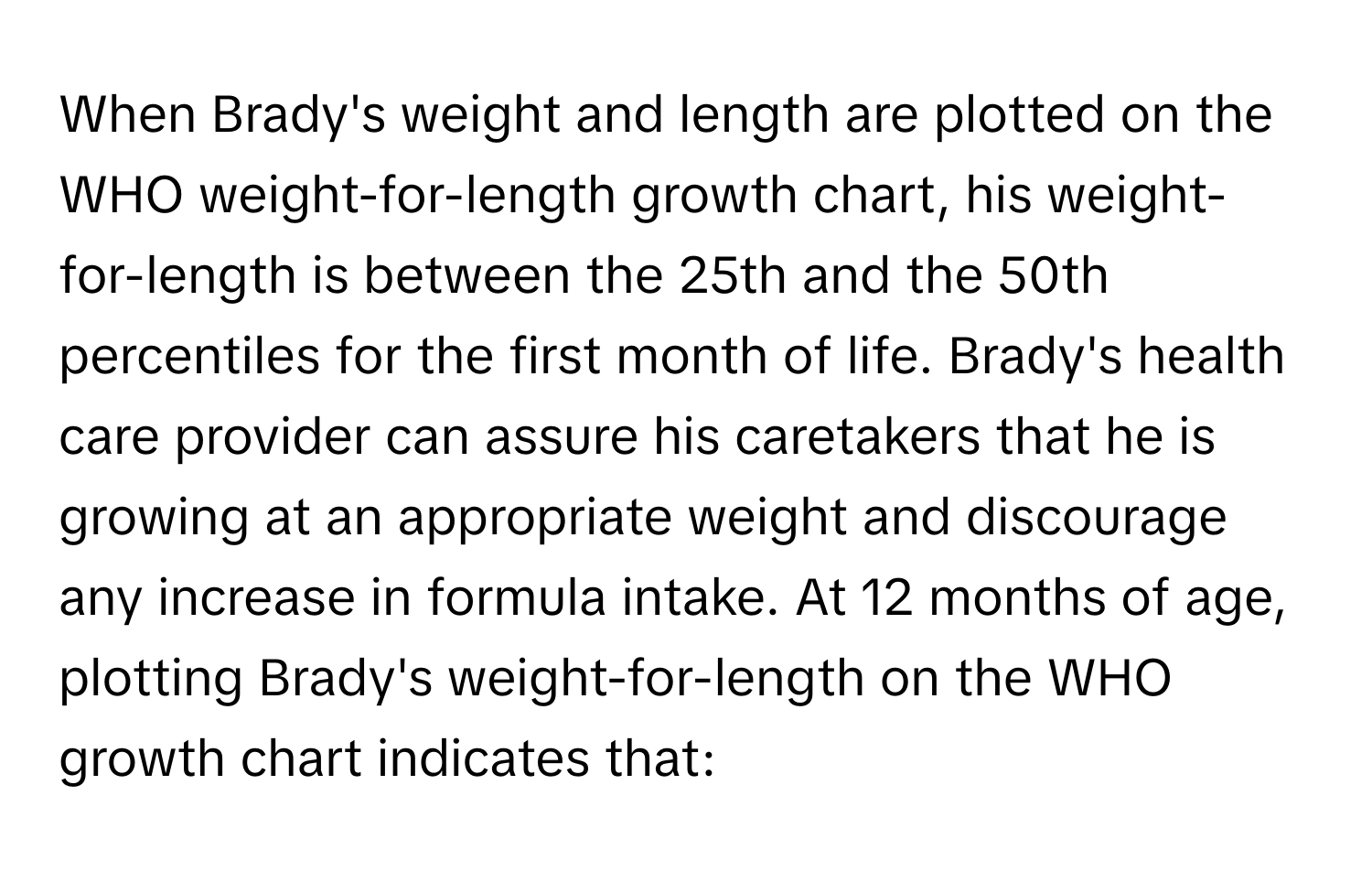 When Brady's weight and length are plotted on the WHO weight-for-length growth chart, his weight-for-length is between the 25th and the 50th percentiles for the first month of life. Brady's health care provider can assure his caretakers that he is growing at an appropriate weight and discourage any increase in formula intake. At 12 months of age, plotting Brady's weight-for-length on the WHO growth chart indicates that: