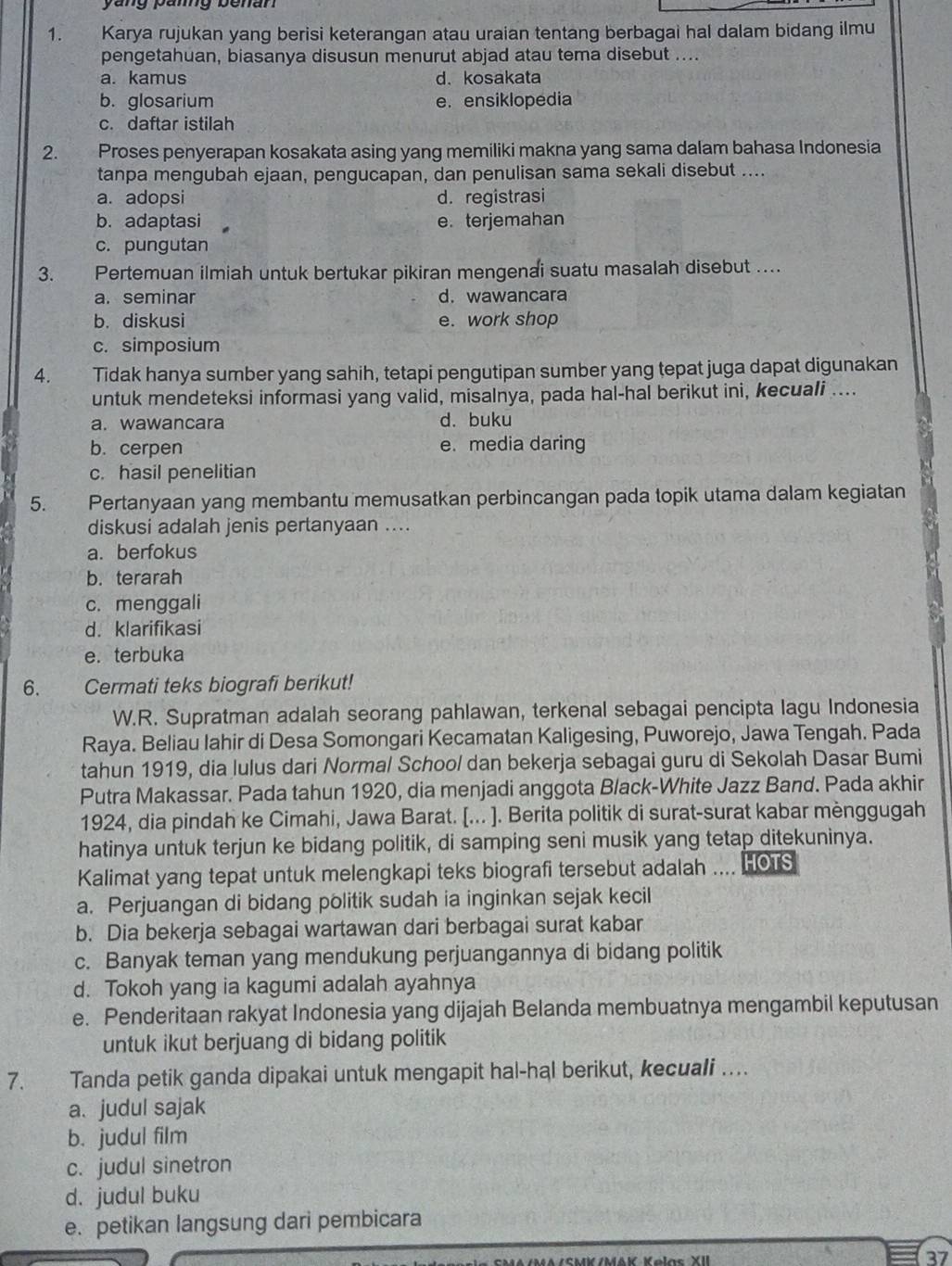 Karya rujukan yang berisi keterangan atau uraian tentang berbagai hal dalam bidang ilmu
pengetahuan, biasanya disusun menurut abjad atau tema disebut ....
a. kamus d. kosakata
b. glosarium e. ensiklopedia
c. daftar istilah
2. Proses penyerapan kosakata asing yang memiliki makna yang sama dalam bahasa Indonesia
tanpa mengubah ejaan, pengucapan, dan penulisan sama sekali disebut ....
a. adopsi d.registrasi
b. adaptasi e. terjemahan
c. pungutan
3. Pertemuan ilmiah untuk bertukar pikiran mengenai suatu masalah disebut ....
a. seminar d. wawancara
b. diskusi e. work shop
c. simposium
4. Tidak hanya sumber yang sahih, tetapi pengutipan sumber yang tepat juga dapat digunakan
untuk mendeteksi informasi yang valid, misalnya, pada hal-hal berikut ini, kecuali ....
a. wawancara d. buku
b. cerpen e. media daring
c. hasil penelitian
5. Pertanyaan yang membantu memusatkan perbincangan pada topik utama dalam kegiatan
diskusi adalah jenis pertanyaan ....
a. berfokus
b. terarah
c. menggali
d. klarifikasi
e. terbuka
6. Cermati teks biografi berikut!
W.R. Supratman adalah seorang pahlawan, terkenal sebagai pencipta lagu Indonesia
Raya. Beliau Iahir di Desa Somongari Kecamatan Kaligesing, Puworejo, Jawa Tengah. Pada
tahun 1919, dia lulus dari Normal School dan bekerja sebagai guru di Sekolah Dasar Bumi
Putra Makassar. Pada tahun 1920, dia menjadi anggota Black-White Jazz Band. Pada akhir
1924, dia pindah ke Cimahi, Jawa Barat. [... ]. Berita politik di surat-surat kabar mènggugah
hatinya untuk terjun ke bidang politik, di samping seni musik yang tetap ditekuninya.
Kalimat yang tepat untuk melengkapi teks biografi tersebut adalah .... HOTS
a. Perjuangan di bidang politik sudah ia inginkan sejak kecil
b. Dia bekerja sebagai wartawan dari berbagai surat kabar
c. Banyak teman yang mendukung perjuangannya di bidang politik
d. Tokoh yang ia kagumi adalah ayahnya
e. Penderitaan rakyat Indonesia yang dijajah Belanda membuatnya mengambil keputusan
untuk ikut berjuang di bidang politik
7. Tanda petik ganda dipakai untuk mengapit hal-hal berikut, kecuali …
a. judul sajak
b. judul film
c. judul sinetron
d. judul buku
e. petikan langsung dari pembicara