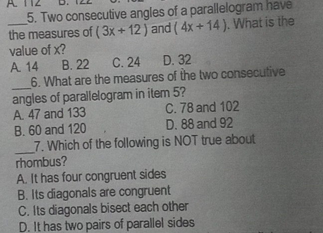 A 112
5. Two consecutive angles of a parallelogram have
_the measures of (3x+12) and (4x+14). What is the
value of x?
A. 14 B. 22 C. 24 D. 32
_
6. What are the measures of the two consecutive
angles of parallelogram in item 5?
A. 47 and 133 C. 78 and 102
B. 60 and 120 D. 88 and 92
_
7. Which of the following is NOT true about
rhombus?
A. It has four congruent sides
B. Its diagonals are congruent
C. Its diagonals bisect each other
D. It has two pairs of parallel sides